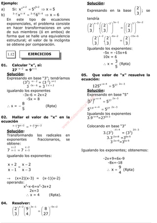 ALGEBRA
Ejemplo:
a) Si: 5x5x
2552xx
=⇒=
++
b) 6x6x 63 46x3 4x
=⇒= − −− −
En este tipo de ecuaciones
exponenciales, el problema consiste
en hacer transformaciones en uno
de sus miembros (ó en ambos) de
forma que se halle una equivalencia
estructural; el valor de la incógnita
se obtiene por comparación.
01. Calcular “x”, sí:
27 2x −−
= 9 1x +
Solución:
Expresando en base “3”; tendríamos
(33
) –x - 2
= (3 2
) x+1
3 -3x - 6
= 3 2 x + 2
igualando los exponentes
-3x-6 = 2x+2
-5x = 8
∴ x =
5
8
− (Rpta)
02. Hallar el valor de “x” en la
ecuación
3x 2x1x 2x
77 − −− +
=
Solución:
Transformando los radicales en
exponentes fraccionarios, se
obtiene:
3x
2x
1x
2x
77 −
−
−
+
=
igualando los exponentes:
3x
2x
1x
2x
−
−
=
−
+
→ (x+2)(x-3) = (x-1)(x-2)
operando:
x2
-x-6=x2
-3x+2
2x=3
∴ x = 4 (Rpta).
04. Resolver:
2x51x32x
27
8
4
9
3
2
+−−−






=











Solución:
Expresando en la base 





3
2
; se
tendría
2x5
3
1x3
22x
3
2
3
2
.
3
2
+−−
−−














=




















6x152x62x
3
2
3
2
.
3
2
+−+−−






=











Igualando los exponentes:
-5x = -15x+6
10x = 6
∴ x =
5
3
(Rpta)
05. Que valor de “x” resuelve la
ecuación:
3x2274a9
5125
−+−
=
Solución:
Expresando en base “5”
( )
3x2
27
4x93
55
−+−
=
3x2274x9.3
55
−+−
=
Igualando los exponentes
3.9-x+4
=272x-3
Colocando en base “3”
3.(32
)
4X +−
= (33
)
3X2 −
3.3-2x+8
=36x-9
3-2x+9
=36x-9
Igualando los exponentes; obtenemos:
-2x+9=6x-9
-8x=-18
∴
4
9
x = (Rpta)
EJERCICIOS1.12
w
w
w
.M
atem
atica1.com
 
