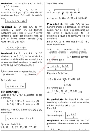ÁLGEBRA
Propiedad 2.- En toda P.A. de razón
“r” y “n” términos:
÷ a1 . a2...... ap......aq.....an-1.an
el término de lugar “q” en función del
término de lugar “p” está formulada
por:
aq = ap + (q – p) r
Propiedad 3.- En toda P.A. de “n”
términos y razón “r”, un término
cualquiera que ocupe el lugar K-ésimo
contado a partir del extremo final es
igual al último término menos (k-1)
veces la razón, es decir:
ak = an – (k – 1) r
Propiedad 4.- En toda P.A. de “n”
términos y razón “r”, la suma de los
términos equidistantes de los extremos
es una cantidad constante e igual a la
suma de los extremos, es decir :
÷ a1, a2...... ap...........aq.....an-1.an
“p” términos “p” términos
Se cumple que
ap + aq = a1 + an
DEMOSTRACION
Dado que “ap” y “aq” equidistan de los
extremos.
ap = a1 + (p-1) r .............. (α)
aq = an - (p-1) r .............. (ß)
Sumando miembro a miembro (α) y (ß)
obtenemos :
ap + aq = a1 + an l.q.q.d.
Ejemplo : En la P.A.
÷ 7. 12 . 17 . 22 . 27 . 32 . 37 . 42.
Se observa que :
÷ 7 . 12 . 17. 22. 27. 32. 37. 42
a1 + an = 12+37= 17+32 = 22+27=49
Propiedad 5.- En toda P.A. de un
número impar de términos, el término
central “ac” es igual a la semisuma de
los términos equidistantes de los
extremos e igual a la semisuma de los
extremos.
En la P.A. de “n” términos y razón “r”,
cuyo esquema es
÷ a1 ___ ap ___ ax.ac.ay ___ aq ___ an
ac = término central
Se cumple que :
22
1 qpn
c
aaaa
a
+
=
+
=
Ejemplo : En la P.A.
÷ 8 . 12 . 16 . 20 . 24 . 28 . 32
ac = 20
Se cumple que :
20
2
2416
2
2812
2
328
=
+
=
+
=
+
=ca
Propiedad 6.- En toda P.A. de tres
términos, el término central es la media
aritmética de los extremos.
En la P.A.
÷ x. y. z
Se cumple que :
2
zx
y
+
=
Propiedad 7.- La suma de los “n”
primeros términos de una P.A. de razón
“r”.
÷ a1 . a2 ……............…... an-1 . an
“p” términos “k” términos “k” términos “p” términos
w
w
w
.M
atem
atica1.com
 
