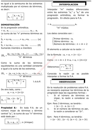 ÁLGEBRA
es igual a la semisuma de los extremos
multiplicado por el número de términos,
es decir:
n
aa
S n
n 




 +
=
2
1
DEMOSTRACIÓN
En la progresión aritmética.
÷ a1. a2 …………………............ an-1 . an
La suma de los “n” primeros términos es
:
Sn = a1+a2 ..........+ an-1+an ......... (α)
ó
Sn = an+an-1 ........ +a2 +a1 .......... (ß)
Sumando miembro a miembro
osmintér"n"
)aa(.......)aa()aa(
S2 1n1n2n1
n
++++++
= −
Como la suma de los términos
equidistantes es una cantidad constante
e igual a la suma de los extremos.
osmintér"n"
)aa(.......)aa()aa(S2 n1n1n1n ++++++=
n
2
aa
S n1
n 




 +
= L.q.q.d.
De otro lado, como :
an = a1 + (n-1)r
n
rna
Sn 




 −+
=
2
12 1 )(
Propiedad 8.- En toda P.A. de un
número impar de términos y término
central “ac”, la suma de sus “n” términos
está dado por :
Sn = ac . n ; n (#impar)
Interpolar “m” medios diferenciales
entre los extremos “a1” y “an” de una
progresión aritmética, es formar la
progresión. En efecto para la P.A.
÷ a1 .............................. an
“m” medios
Los datos conocidos son :
Primer término : a1
Último término : an
Número de términos : n = m + 2
El elemento a calcular es la razón : r
De la fórmula : an = a1 + (n –1) r
Como : n = m + 2 an = a1 + (m+1)r
Obtenemos:
1
1
+
−
=
m
aa
r n
Conocida la razón ya es posible
interpolar o formar la P.A.
En la resolución de problemas sobre P.A.
es necesario expresar los términos de la
progresión bajo las siguientes formas :
i. Si el número de términos es
impar, la razón a considerar es
“r”.
Ejm: Para 3 términos; se tendría :
÷ (a – r) . a. (a + r)
ii. Si el número de términos es par,
la razón a considerar es “2r”.
Ejm: Para 4 términos; se tendría:
÷ (a – 2r) . (a - r). (a + r) . (a + 2r)
OBSERVACION
INTERPOLACION
w
w
w
.M
atem
atica1.com
 