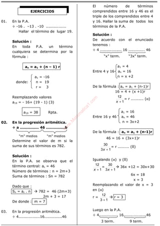 ÁLGEBRA
01. En la P.A.
÷ -16 . –13 . -10 ................
Hallar el término de lugar 19.
Solución :
En toda P.A. un término
cualquiera se determina por la
fórmula :
an = a1 + (n – 1) r
a1 = -16
donde: n = 19
r = 3
Reemplazando valores
a19 = - 16+ (19 - 1) (3)
a19 = 38 Rpta.
02. En la progresión aritmética.
÷ a ............... 46 ...............b
“m” medios “m” medios
Determine el valor de m si la
suma de sus términos es 782.
Solución :
En la P.A. se observa que el
término central: ac = 46
Número de términos : n = 2m+3
Suma de términos : Sn = 782
Dado que :
Sn = ac . n 782 = 46 (2m+3)
2m + 3 = 17
De donde : m = 7
03. En la progresión aritmética.
÷ 4.................16..............46
El número de términos
comprendidos entre 16 y 46 es el
triple de los comprendidos entre 4
y 16. Hallar la suma de todos los
términos de la P.A.
Solución :
De acuerdo con el enunciado
tenemos :
÷ 4 ................. 16 ............. 46
“x” term. “3x” term.
a1 = 4
Entre 4 y 16 an = 16
n = x +2
De la fórmula : an = a1 + (n-1)r
16 = 4 + (x +1)r
1
12
+x
= r .......... (α)
a1 = 16
Entre 16 y 46 an = 46
n = 3x+2
De la fórmula : an = a1 + (n-1)r
46 = 16 + (3x+1)r
13
30
+x
= r ......... (ß)
Igualando (α) y (ß)
1
12
+x
=
13
30
+x
36x +12 = 30x+30
6x = 18
x = 3
Reemplazando el valor de x = 3
en (α)
r =
13
12
+
r = 3
Luego en la P.A.
÷ 4............... 16..................46
3 term. 9 term.
EJERCICIOS
w
w
w
.M
atem
atica1.com
 