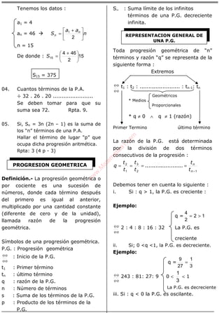 ÁLGEBRA
Tenemos los datos :
a1 = 4
an = 46 n
aa
S n
n 




 +
=
2
1
n = 15
De donde : 15
2
464
15 




 +
=S
S15 = 375
04. Cuantos términos de la P.A.
÷ 32 . 26 . 20 .......................
Se deben tomar para que su
suma sea 72. Rpta. 9.
05. Si, Sn = 3n (2n – 1) es la suma de
los “n” términos de una P.A.
Hallar el término de lugar “p” que
ocupa dicha progresión aritmética.
Rpta: 3 (4 p - 3)
Definición.- La progresión geométrica o
por cociente es una sucesión de
números, donde cada término después
del primero es igual al anterior,
multiplicado por una cantidad constante
(diferente de cero y de la unidad),
llamada razón de la progresión
geométrica.
Símbolos de una progresión geométrica.
P.G. : Progresión geométrica
οο
οο : Inicio de la P.G.
t1 : Primer término
tn : último término
q : razón de la P.G.
n : Número de términos
s : Suma de los términos de la P.G.
p : Producto de los términos de la
P.G.
S∞ : Suma límite de los infinitos
términos de una P.G. decreciente
infinita.
Toda progresión geométrica de “n”
términos y razón “q” se representa de la
siguiente forma :
Extremos
οο
οο t1 : t2 : ....................... : tn-1: tn
Geométricos
* Medios
Proporcionales
* q ≠ 0 ∧ q ≠ 1 (razón)
Primer Termino último término
La razón de la P.G. está determinada
por la división de dos términos
consecutivos de la progresión :
12
3
1
2
−
====
n
n
t
t
t
t
t
t
q ......................
Debemos tener en cuenta lo siguiente :
i. Si : q > 1, la P.G. es creciente :
Ejemplo:
q = 12
2
4
>=
οο
οο 2 : 4 : 8 : 16 : 32 La P.G. es
creciente
ii. Si; 0 <q <1, la P.G. es decreciente.
Ejemplo:
q =
3
1
27
9
=
οο
οο 243 : 81: 27: 9 0 <
3
1
< 1
La P.G. es decreciente
iii. Si : q < 0 la P.G. es oscilante.
PROGRESION GEOMETRICA
REPRESENTACION GENERAL DE
UNA P.G.
w
w
w
.M
atem
atica1.com
 