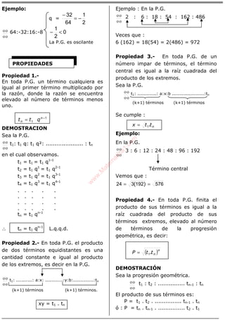 ÁLGEBRA
Ejemplo:
q =
2
1
64
32
−=
−
οο
οο 64:-32:16:-8 0
2
1
<−
La P.G. es oscilante
Propiedad 1.-
En toda P.G. un término cualquiera es
igual al primer término multiplicado por
la razón, donde la razón se encuentra
elevado al número de términos menos
uno.
1
1
−
= n
n qtt
DEMOSTRACION
Sea la P.G.
οο
οο t1: t1 q: t1 q²: ..................... : tn
en el cual observamos.
t1 = t1 = t1 q1-1
t2 = t1 q1
= t1 q2-1
t3 = t1 q2
= t1 q3-1
t4 = t1 q3
= t1 q4-1
. . . . .
. . . . .
. . . . .
. . . . .
tn = t1 qn-1
∴ tn = t1 qn-1
L.q.q.d.
Propiedad 2.- En toda P.G. el producto
de dos términos equidistantes es una
cantidad constante e igual al producto
de los extremos, es decir en la P.G.
οο
οο t1: ...........: a:x: ............:y:b:..............:tn
(k+1) términos (k+1) términos.
xy = t1 . tn
Ejemplo : En la P.G.
οο
οο 2 : 6 : 18 : 54 : 162 : 486
Veces que :
6 (162) = 18(54) = 2(486) = 972
Propiedad 3.- En toda P.G. de un
número impar de términos, el término
central es igual a la raíz cuadrada del
producto de los extremos.
Sea la P.G.
οο
οο t1: .............: a:x:b ......................:tn
(k+1) términos (k+1) términos
Se cumple :
nttx .1=
Ejemplo:
En la P.G.
οο
οο 3 : 6 : 12 : 24 : 48 : 96 : 192
Término central
Vemos que :
576192324 == )(
Propiedad 4.- En toda P.G. finita el
producto de sus términos es igual a la
raíz cuadrada del producto de sus
términos extremos, elevado al número
de términos de la progresión
geométrica, es decir:
( )n
nttP .1=
DEMOSTRACIÓN
Sea la progresión geométrica.
οο
οο t1 : t2 : ............... tn-1 : tn
El producto de sus términos es:
P = t1 . t2 . ............... tn-1 . tn
ó : P = tn . tn-1 . ............... t2 . t1
PROPIEDADES
w
w
w
.M
atem
atica1.com
 