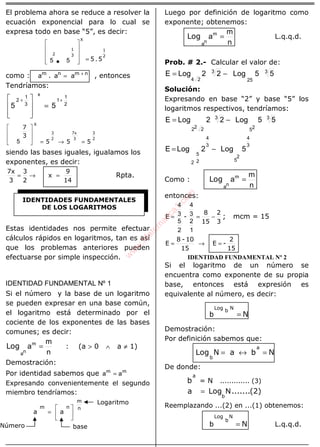 ÁLGEBRA
El problema ahora se reduce a resolver la
ecuación exponencial para lo cual se
expresa todo en base “5”, es decir:
2
1
3
1
2
5.5=









X
55
como : aa.a nmnm +
= , entonces
Tendríamos:
2
1
1
x
3
1
2
55
++
=








2
3
3
7x
2
3
555
3
7
=→=







X
5
siendo las bases iguales, igualamos los
exponentes, es decir:
14
9
x
2
3
3
7x
=→= Rpta.
Estas identidades nos permite efectuar
cálculos rápidos en logaritmos, tan es así
que los problemas anteriores pueden
efectuarse por simple inspección.
IDENTIDAD FUNDAMENTAL Nº 1
Si el número y la base de un logaritmo
se pueden expresar en una base común,
el logaritmo está determinado por el
cociente de los exponentes de las bases
comunes; es decir:
n
m
am
na
=Log : (a > 0 ∧ a ≠ 1)
Demostración:
Por identidad sabemos que mm
aa =
Expresando convenientemente el segundo
miembro tendríamos:
n
m
nm
aa 





=
Luego por definición de logaritmo como
exponente; obtenemos:
n
m
am
na
=Log L.q.q.d.
Prob. # 2.- Calcular el valor de:
3
25
3
24
55Log22LogE −=
Solución:
Expresando en base “2” y base “5” los
logaritmos respectivos, tendríamos:
3
25
3
222
55Log22LogE −=
3
4
2
5
3
4
2
5
2
5Log2LogE −=
Como :
n
m
am
na
=Log
entonces:
3
2
15
8
-E −==
1
2
3
4
2
5
3
4
; mcm = 15
15
2
-E
15
10-8
E =→=
IDENTIDAD FUNDAMENTAL Nº 2
Si el logaritmo de un número se
encuentra como exponente de su propia
base, entonces está expresión es
equivalente al número, es decir:
N
NbLog
=b
Demostración:
Por definición sabemos que:
NbaNLog
a
b
=↔=
De donde:
a
b = N ............. (3)
(2).......Loga
b
N=
Reemplazando ...(2) en ...(1) obtenemos:
N
N
b
Log
=b L.q.q.d.
IDENTIDADES FUNDAMENTALES
DE LOS LOGARITMOS
Logaritmo
baseNúmero
w
w
w
.M
atem
atica1.com
 