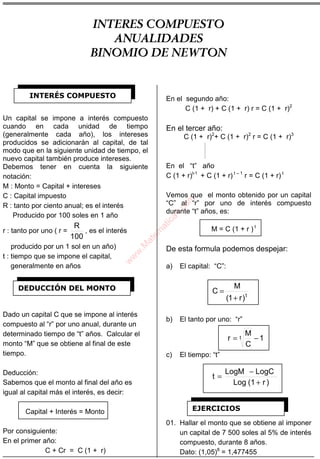 ÁLGEBRA
Un capital se impone a interés compuesto
cuando en cada unidad de tiempo
(generalmente cada año), los intereses
producidos se adicionarán al capital, de tal
modo que en la siguiente unidad de tiempo, el
nuevo capital también produce intereses.
Debemos tener en cuenta la siguiente
notación:
M : Monto = Capital + intereses
C : Capital impuesto
R : tanto por ciento anual; es el interés
Producido por 100 soles en 1 año
r : tanto por uno ( r =
100
R
, es el interés
producido por un 1 sol en un año)
t : tiempo que se impone el capital,
generalmente en años
Dado un capital C que se impone al interés
compuesto al “r” por uno anual, durante un
determinado tiempo de “t” años. Calcular el
monto “M” que se obtiene al final de este
tiempo.
Deducción:
Sabemos que el monto al final del año es
igual al capital más el interés, es decir:
Capital + Interés = Monto
Por consiguiente:
En el primer año:
C + Cr = C (1 + r)
En el segundo año:
C (1 + r) + C (1 + r) r = C (1 + r)2
En el tercer año:
C (1 + r)2
+ C (1 + r)2
r = C (1 + r)3
En el “t” año
C (1 + r)t-1
+ C (1 + r) t – 1
r = C (1 + r) t
Vemos que el monto obtenido por un capital
“C” al “r” por uno de interés compuesto
durante “t” años, es:
M = C (1 + r ) t
De esta formula podemos despejar:
a) El capital: “C”:
t
)r1(
M
C
+
=
b) El tanto por uno: “r”
1
C
M
r t −=
c) El tiempo: “t”
)r1(Log
LogCLogM
t
+
−
=
01. Hallar el monto que se obtiene al imponer
un capital de 7 500 soles al 5% de interés
compuesto, durante 8 años.
Dato: (1,05)8
= 1,477455
INTERÉS COMPUESTO
DEDUCCIÓN DEL MONTO
EJERCICIOS
INTERES COMPUESTO
ANUALIDADES
BINOMIO DE NEWTON
w
w
w
.M
atem
atica1.com
 