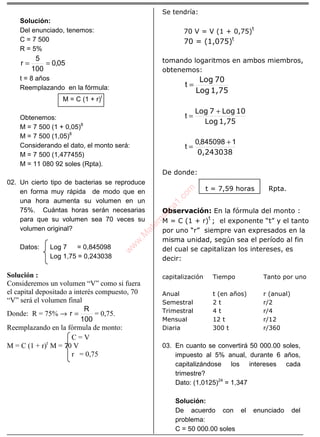 ÁLGEBRA
Solución:
Del enunciado, tenemos:
C = 7 500
R = 5%
05,0
100
5
r ==
t = 8 años
Reemplazando en la fórmula:
M = C (1 + r)t
Obtenemos:
M = 7 500 (1 + 0,05)8
M = 7 500 (1,05)8
Considerando el dato, el monto será:
M = 7 500 (1,477455)
M = 11 080 92 soles (Rpta).
02. Un cierto tipo de bacterias se reproduce
en forma muy rápida de modo que en
una hora aumenta su volumen en un
75%. Cuántas horas serán necesarias
para que su volumen sea 70 veces su
volumen original?
Datos: Log 7 = 0,845098
Log 1,75 = 0,243038
Solución :
Consideremos un volumen “V” como si fuera
el capital depositado a interés compuesto, 70
“V” será el volumen final
Donde: R = 75% →
100
R
r = = 0,75.
Reemplazando en la fórmula de monto:
C = V
M = C (1 + r)t
M = 70 V
r = 0,75
Se tendría:
70 V = V (1 + 0,75)
t
70 = (1,075)t
tomando logaritmos en ambos miembros,
obtenemos:
1,75Log
70Log
=t
1,75Log
10Log7Log +
=t
0,243038
1845098,0
t
+
=
De donde:
t = 7,59 horas Rpta.
Observación: En la fórmula del monto :
M = C (1 + r)
t
; el exponente “t” y el tanto
por uno “r” siempre van expresados en la
misma unidad, según sea el período al fin
del cual se capitalizan los intereses, es
decir:
capitalización Tiempo Tanto por uno
Anual
Semestral
Trimestral
Mensual
Diaria
t (en años)
2 t
4 t
12 t
300 t
r (anual)
r/2
r/4
r/12
r/360
03. En cuanto se convertirá 50 000.00 soles,
impuesto al 5% anual, durante 6 años,
capitalizándose los intereses cada
trimestre?
Dato: (1,0125)24
= 1,347
Solución:
De acuerdo con el enunciado del
problema:
C = 50 000.00 soles
w
w
w
.M
atem
atica1.com
 
