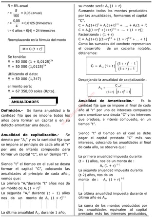 ÁLGEBRA
R = 5% anual
r =
100
5
= 0,05 (anual)
r =
4
05,0
= 0,0125 (trimestral)
t = 6 años = 6(4) = 24 trimestres
Reemplazando en la fórmula del monto
M = C (1 + r)t
Se tendría:
M = 50 000 (1 + 0,0125)24
M = 50 000 (1,0125)24
Utilizando el dato:
M = 50 000 (1,347)
el monto será:
M = 67 350,00 soles (Rpta).
Definición.- Se llama anualidad a la
cantidad fija que se impone todos los
años para formar un capital o en su
defecto amortizar una deuda.
Anualidad de capitalización.- Se
denota por “Ac” y es la cantidad fija que
se impone al principio de cada año al “r”
por uno de interés compuesto para
formar un capital “C”, en un tiempo “t”.
Siendo “t” el tiempo en el cual se desea
formar el capital “C”, colocando las
anualidades al principio de cada año.,
vemos que:
La primera “Ac”durante “t” años nos dá
un monto de Ac (1 + r)t
La segunda “Ac” durante (t – 1) años
nos da un monto de Ac (1 + r)t-1
La última anualidad Ac, durante 1 año,
su monto será: Ac (1 + r)
Sumando todos los montos producidos
por las anualidades, formamos el capital
“C”.
C = Ac(1+r)t
+ Ac(1+r)t-1
+ .... + Ac(1 + r)
C = Ac[(1+r)t
+(1+r)t-1
+ .... + (1 + r)]
Factorizando : (1 + r)
C = Ac(1+r) [(1+r)t-1
+ (1 + r)t-2
+ … + 1]
Como los sumados del corchete representan
el desarrollo de un cociente notable,
obtenemos:






−+
−+
+=
1)r1(
1)r1(
)r1(AC
t
c
Despejando la anualidad de capitalización:
[ ]1)r1()r1(
rC
A
t
c
−++
= •
Anualidad de Amortización.- Es la
cantidad fija que se impone al final de cada
año al “r” por uno de intereses compuesto
para amortizar una deuda “C” y los intereses
que produce, a interés compuesto, en un
tiempo “t”.
Siendo “t” el tiempo en el cual se debe
pagar el capital prestado “C” más sus
intereses, colocando las anualidades al final
de cada año, se observa que:
La primera anualidad impuesta durante
(t – 1) años, nos da un monto de :
Aa (1 + r) t-1
La segunda anualidad impuesta durante
(t-2) años, nos da un
monto de : Aa (1 + r) t-2
La última anualidad impuesta durante el
último año es Aa.
La suma de los montos producidos por
las anualidades equivalen al capital
prestado más los intereses producidos,
ANUALIDADES
w
w
w
.M
atem
atica1.com
 