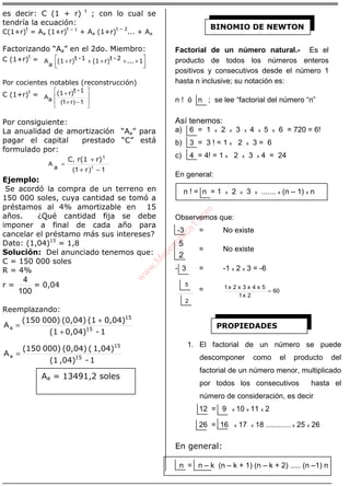 ÁLGEBRA
es decir: C (1 + r) t
; con lo cual se
tendría la ecuación:
C(1+r)
t
= Aa (1+r)
t – 1
+ Aa (1+r)
t – 2
... + Aa
Factorizando “Aa” en el 2do. Miembro:
C (1+r)
t
=



 +++++ 1...2-tr)(11-tr)(1
a
A
Por cocientes notables (reconstrucción)
C (1+r)
t
=








−+
+
1)r1(aA
1-tr)(1
Por consiguiente:
La anualidad de amortización “Aa” para
pagar el capital prestado “C” está
formulado por:
1)r1( ta
A
−+
+
=
r)r(1C. t
Ejemplo:
Se acordó la compra de un terreno en
150 000 soles, cuya cantidad se tomó a
préstamos al 4% amortizable en 15
años. ¿Qué cantidad fija se debe
imponer a final de cada año para
cancelar el préstamo más sus intereses?
Dato: (1,04)15
= 1,8
Solución: Del anunciado tenemos que:
C = 150 000 soles
R = 4%
r =
100
4
= 0,04
Reemplazando:
1-0,04)(1
0,04)(1(0,04)000)(150
15
15
+
+
=aA
1-,04)(1
1,04)((0,04)000)(150
15
15
=aA
Factorial de un número natural.- Es el
producto de todos los números enteros
positivos y consecutivos desde el número 1
hasta n inclusive; su notación es:
n ! ó n ; se lee “factorial del número “n”
Así tenemos:
a) 6 = 1 x 2 x 3 x 4 x 5 x 6 = 720 = 6!
b) 3 = 3 ! = 1 x 2 x 3 = 6
c) 4 = 4! = 1 x 2 x 3 x 4 = 24
En general:
n ! = n = 1 x 2 x 3 x ....... x (n – 1) x n
Observemos que:
-3 = No existe
2
5
= No existe
- 3 = -1 x 2 x 3 = -6
2
5
= 60
2x1
5x4x3x2x1
=
1. El factorial de un número se puede
descomponer como el producto del
factorial de un número menor, multiplicado
por todos los consecutivos hasta el
número de consideración, es decir
12 = 9 x 10 x 11 x 2
26 = 16 x 17 x 18 ............ x 25 x 26
En general:
n = n – k (n – k + 1) (n – k + 2) ..... (n –1) n
Aa = 13491,2 soles
BINOMIO DE NEWTON
PROPIEDADES
w
w
w
.M
atem
atica1.com
 