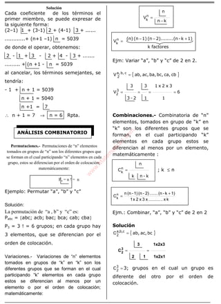 ÁLGEBRA
Solución
Cada coeficiente de los términos el
primer miembro, se puede expresar de
la siguiente forma:
(2–1) 1 + (3-1) 2 + (4-1) 3 + ......
............+ (n+1 –1) n = 5039
de donde el operar, obtenemos:
2 - 1 + 3 - 2 + 4 - 3 + .......
......... + (n +1 - n = 5039
al cancelar, los términos semejantes, se
tendría:
- 1 + n + 1 = 5039
n + 1 = 5040
n +1 = 7
∴ n + 1 = 7 → n = 6 Rpta.
Permutaciones.- Permutaciones de “n” elementos
tomados en grupos de “n” son los diferentes grupos que
se forman en el cual participando “n” elementos en cada
grupo, estos se diferencian por el orden de colocación;
matemáticamente:
Pn = n ! = n
Ejemplo: Permutar “a”, “b” y “c”
Solución:
La permutación de “a , b” y “c” es:
Pabc = {abc; acb; bac; bca; cab; cba}
P3 = 3 ! = 6 grupos; en cada grupo hay
3 elementos, que se diferencian por el
orden de colocación.
Variaciones.- Variaciones de “n” elementos
tomados en grupos de “k” en “k” son los
diferentes grupos que se forman en el cual
participando “k” elementos en cada grupo
estos se diferencian al menos por un
elemento o por el orden de colocación;
matemáticamente:
kn
n
Vn
k −
=
factoresk
1)k-(n2)........(n1)(n(n)
Vn
k
+−−
=
Ejm: Variar “a”, “b” y “c” de 2 en 2.
{ }cbca,bc,ba,ac,ab,V cb,a,
2
=
6
1
3x2x1
1
3
2-3
3
V3
2
====
Combinaciones.- Combinatoria de “n”
elementos, tomados en grupo de “k” en
“k” son los diferentes grupos que se
forman, en el cual participando “k”
elementos en cada grupo estos se
diferencian al menos por un elemento,
matemáticamente :
k-nk
n
Cn
k
= ; k ≤ n
kx............x3x2x1
1)k-(n.......2)-(n1)-(nn
Cn
k
+
=
Ejm.: Combinar, “a”, “b” y “c” de 2 en 2
Solución
{ }bcac,ab,cb,a,
2
=C
1x2x1
1x2x3
12
3
C3
2 ==
=3
2
C 3; grupos en el cual un grupo es
diferente del otro por el orden de
colocación.
ANÁLISIS COMBINATORIO
w
w
w
.M
atem
atica1.com
 