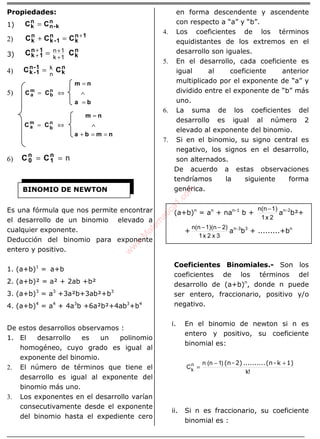 ÁLGEBRA
Propiedades:
1)
n
k-n
n
k CC =
2)
1n
k
n
1-k
n
k CCC +
=+
3)
n
k
1n
1k CC
1k
1n
+
++
+ =
4)
n
k
1-n
1-k CC
n
k=
5)
ba
nm
CC n
b
m
a
=
∧
=
⇔=
nmba
nm
CC n
b
m
a
==+
∧
=
⇔=
6) n== n
1
n
0 CC
Es una fórmula que nos permite encontrar
el desarrollo de un binomio elevado a
cualquier exponente.
Deducción del binomio para exponente
entero y positivo.
1. (a+b)1
= a+b
2. (a+b)² = a² + 2ab +b²
3. (a+b)3
= a3
+3a²b+3ab²+b3
4. (a+b)4
= a4
+ 4a3
b +6a²b²+4ab3
+b4
De estos desarrollos observamos :
1. El desarrollo es un polinomio
homogéneo, cuyo grado es igual al
exponente del binomio.
2. El número de términos que tiene el
desarrollo es igual al exponente del
binomio más uno.
3. Los exponentes en el desarrollo varían
consecutivamente desde el exponente
del binomio hasta el expediente cero
en forma descendente y ascendente
con respecto a “a” y “b”.
4. Los coeficientes de los términos
equidistantes de los extremos en el
desarrollo son iguales.
5. En el desarrollo, cada coeficiente es
igual al coeficiente anterior
multiplicado por el exponente de “a” y
dividido entre el exponente de “b” más
uno.
6. La suma de los coeficientes del
desarrollo es igual al número 2
elevado al exponente del binomio.
7. Si en el binomio, su signo central es
negativo, los signos en el desarrollo,
son alternados.
De acuerdo a estas observaciones
tendríamos la siguiente forma
genérica.
(a+b)n
= an
+ nan-1
b +
2x1
1)n(n−
an-2
b²+
+
3x2x1
2)1)(nn(n −−
an-3
b3
+ .........+bn
Coeficientes Binomiales.- Son los
coeficientes de los términos del
desarrollo de (a+b)n
, donde n puede
ser entero, fraccionario, positivo y/o
negativo.
i. En el binomio de newton si n es
entero y positivo, su coeficiente
binomial es:
!k
)1n(n
Cn
k
1)k-(n..........2)-(n +−
=
ii. Si n es fraccionario, su coeficiente
binomial es :
BINOMIO DE NEWTON
w
w
w
.M
atem
atica1.com
 