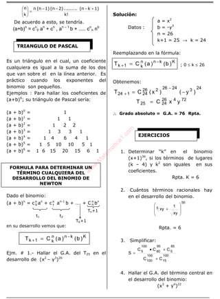 ÁLGEBRA
k!
1)k(n.........2)(n1)(nn
k
n +−−−
=





De acuerdo a esto, se tendría.
(a+b)n
= cn
0 an
+ cn
, an – 1
b + ..... cn
n nb
Es un triángulo en el cual, un coeficiente
cualquiera es igual a la suma de los dos
que van sobre el en la línea anterior. Es
práctico cuando los exponentes del
binomio son pequeños.
Ejemplos : Para hallar los coeficientes de
(a+b)6
; su triángulo de Pascal sería:
(a + b)0
= 1
(a + b)1
= 1 1
(a + b)2
= 1 2 2
(a + b)3
= 1 3 3 1
(a + b)4
= 1 4 6 4 1
(a + b)5
= 1 5 10 10 5 1
(a + b)6
= 1 6 15 20 15 6 1
Dado el binomio:
(a + b)n
= cn
o an
+ cn
1 an-1
b + …. + C n
n bn
Tn+1
t1 t2
TK+1
en su desarrollo vemos que:
Kknn
k1k )b()a(CT −
+ =
Ejm. # 1.- Hallar el G.A. del T25 en el
desarrollo de (x2
– y3
)26
Solución:
a = x2
Datos : b = -y3
n = 26
k+1 = 25 → k = 24
Reemplazando en la fórmula:
Kknn
k1k )b()a(CT −
+ = ; 0 ≤ k ≤ 26
Obtenemos:
2432426226
24124 )y()x(CT −=
−
+
72426
2425 yxCT =
∴∴∴∴ Grado absoluto = G.A. = 76 Rpta.
1. Determinar “k” en el binomio
(x+1)36
, si los términos de lugares
(k – 4) y k2
son iguales en sus
coeficientes.
Rpta. K = 6
2. Cuántos términos racionales hay
en el desarrollo del binomio.
50
5
xy
1
xy








+
Rpta. = 6
3. Simplificar:
100
15
100
100
85
5
95
80
100
5
CC
CCC
S
+
+•
=
4. Hallar el G.A. del término central en
el desarrollo del binomio:
(x3
+ y4
)22
TRIANGULO DE PASCAL
FORMULA PARA DETERMINAR UN
TÉRMINO CUALQUIERA DEL
DESARROLLO DEL BINOMIO DE
NEWTON
EJERCICIOS
w
w
w
.M
atem
atica1.com
 