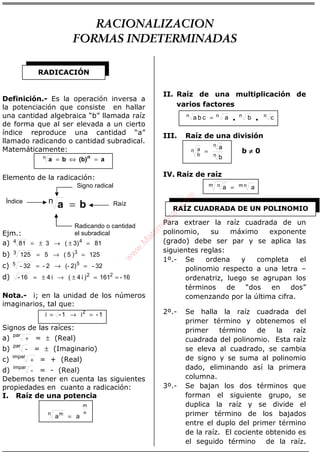 ÁLGEBRA
Definición.- Es la operación inversa a
la potenciación que consiste en hallar
una cantidad algebraica “b” llamada raíz
de forma que al ser elevada a un cierto
índice reproduce una cantidad “a”
llamado radicando o cantidad subradical.
Matemáticamente:
a(b)ba n
=⇔=n
Elemento de la radicación:
ba =n
Ejm.:
a) 813)(381 44 =±→±=
b) 125)5(5125 33 =→=
c) 32-2)(-2-32- 55 =→=
d) 16-161)i4(i416- 22
==±→±=
Nota.- i; en la unidad de los números
imaginarios, tal que:
1-i1-i 2
=→=
Signos de las raíces:
a)
par
+ = ± (Real)
b)
par
- = ± (Imaginario)
c)
impar
+ = + (Real)
d)
impar
- = - (Real)
Debemos tener en cuenta las siguientes
propiedades en cuanto a radicación:
I. Raíz de una potencia
n
m
n m
aa =
II. Raíz de una multiplicación de
varios factores
cbacba nnnn
••=
III. Raíz de una división
n
n
n
b
a
b
a
= b ≠≠≠≠ 0
IV. Raíz de raíz
aa nmm n =
Para extraer la raíz cuadrada de un
polinomio, su máximo exponente
(grado) debe ser par y se aplica las
siguientes reglas:
1º.- Se ordena y completa el
polinomio respecto a una letra –
ordenatriz, luego se agrupan los
términos de “dos en dos”
comenzando por la última cifra.
2º.- Se halla la raíz cuadrada del
primer término y obtenemos el
primer término de la raíz
cuadrada del polinomio. Esta raíz
se eleva al cuadrado, se cambia
de signo y se suma al polinomio
dado, eliminando así la primera
columna.
3º.- Se bajan los dos términos que
forman el siguiente grupo, se
duplica la raíz y se divide el
primer término de los bajados
entre el duplo del primer término
de la raíz. El cociente obtenido es
el seguido término de la raíz.
RADICACIÓN
Signo radical
Radicando o cantidad
el subradical
Índice Raíz
RAÍZ CUADRADA DE UN POLINOMIO
RACIONALIZACION
FORMAS INDETERMINADAS
w
w
w
.M
atem
atica1.com
 