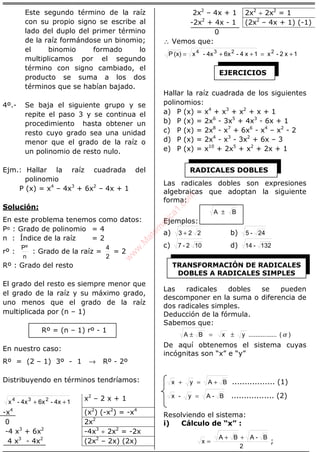 ÁLGEBRA
Este segundo término de la raíz
con su propio signo se escribe al
lado del duplo del primer término
de la raíz formándose un binomio;
el binomio formado lo
multiplicamos por el segundo
término con signo cambiado, el
producto se suma a los dos
términos que se habían bajado.
4º.- Se baja el siguiente grupo y se
repite el paso 3 y se continua el
procedimiento hasta obtener un
resto cuyo grado sea una unidad
menor que el grado de la raíz o
un polinomio de resto nulo.
Ejm.: Hallar la raíz cuadrada del
polinomio
P (x) = x4
– 4x3
+ 6x2
– 4x + 1
Solución:
En este problema tenemos como datos:
Pº : Grado de polinomio = 4
n : Índice de la raíz = 2
rº :
n
Pº
: Grado de la raíz =
2
4
= 2
Rº : Grado del resto
El grado del resto es siempre menor que
el grado de la raíz y su máximo grado,
uno menos que el grado de la raíz
multiplicada por (n – 1)
Rº = (n – 1) rº - 1
En nuestro caso:
Rº = (2 – 1) 3º - 1 → Rº - 2º
Distribuyendo en términos tendríamos:
14x-6x4x-x 234
++
x2
– 2 x + 1
-x4
(x2
) (-x2
) = -x4
0 2x2
-4 x3
+ 6x2
-4x3
÷ 2x2
= -2x
4 x3
- 4x2
(2x2
– 2x) (2x)
2x2
– 4x + 1 2x2
÷ 2x2
= 1
-2x2
+ 4x - 1 (2x2
– 4x + 1) (-1)
0
∴ Vemos que:
1x2-x1x4-6x4x-x(x)P 2234
+=++=
Hallar la raíz cuadrada de los siguientes
polinomios:
a) P (x) = x4
+ x3
+ x2
+ x + 1
b) P (x) = 2x6
- 3x5
+ 4x3
- 6x + 1
c) P (x) = 2x8
- x7
+ 6x6
- x4
– x2
- 2
d) P (x) = 2x4
- x3
- 3x2
+ 6x – 3
e) P (x) = x10
+ 2x5
+ x2
+ 2x + 1
Las radicales dobles son expresiones
algebraicas que adoptan la siguiente
forma:
BA ±
Ejemplos:
a) 223 + b) 24-5
c) 102-7 d) 132-14
Las radicales dobles se pueden
descomponer en la suma o diferencia de
dos radicales simples.
Deducción de la fórmula.
Sabemos que:
)(................yxBA α±=±
De aquí obtenemos el sistema cuyas
incógnitas son “x” e “y”
BAyx +=+ ................. (1)
B-Ay-x = ................. (2)
Resolviendo el sistema:
i) Cálculo de “x” :
2
B-ABA
x
++
= ;
EJERCICIOS
RADICALES DOBLES
TRANSFORMACIÓN DE RADICALES
DOBLES A RADICALES SIMPLES
w
w
w
.M
atem
atica1.com
 