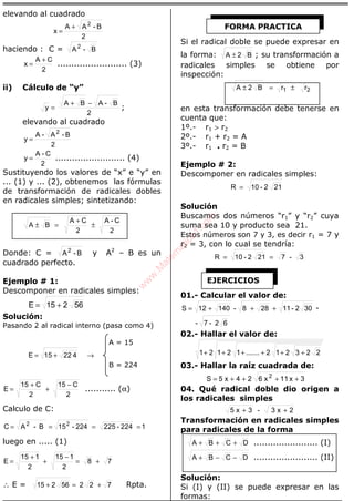 ÁLGEBRA
elevando al cuadrado
2
B-AA
x
2
+
=
haciendo : C = B-A2
2
CA
x
+
= ......................... (3)
ii) Cálculo de “y”
2
B-ABA
y
−+
= ;
elevando al cuadrado
2
B-A-A
y
2
=
2
C-A
y = ......................... (4)
Sustituyendo los valores de “x” e “y” en
... (1) y ... (2), obtenemos las fórmulas
de transformación de radicales dobles
en radicales simples; sintetizando:
2
C-A
2
CA
BA ±
+
=±
Donde: C = B-A2
y A2
– B es un
cuadrado perfecto.
Ejemplo # 1:
Descomponer en radicales simples:
56215E +=
Solución:
Pasando 2 al radical interno (pasa como 4)
A = 15
42215E += →
B = 224
2
C15
2
C15
E
−
+
+
= ........... (α)
Calculo de C:
1224-225224-15B-AC 22
====
luego en ..... (1)
78
2
115
2
115
E +=
−
+
+
=
∴ E = 72256215 +=+ Rpta.
Si el radical doble se puede expresar en
la forma: B2A ± ; su transformación a
radicales simples se obtiene por
inspección:
rrB2A 21 ±=±
en esta transformación debe tenerse en
cuenta que:
1º.- r1 > r2
2º.- r1 + r2 = A
3º.- r1 . r2 = B
Ejemplo # 2:
Descomponer en radicales simples:
212-10R =
Solución
Buscamos dos números “r1” y “r2” cuya
suma sea 10 y producto sea 21.
Estos números son 7 y 3, es decir r1 = 7 y
r2 = 3, con lo cual se tendría:
3-7212-10R ==
01.- Calcular el valor de:
302-11288-14012S +++= -
62-7-
02.- Hallar el valor de:
223212.......12121 ++++++
03.- Hallar la raíz cuadrada de:
3x11x624x5S 2
++++=
04. Qué radical doble dio origen a
los radicales simples
2x3-3x5 ++
Transformación en radicales simples
para radicales de la forma
DCBA +++ ....................... (I)
DCBA −−+ ....................... (II)
Solución:
Si (I) y (II) se puede expresar en las
formas:
FORMA PRACTICA
EJERCICIOS
w
w
w
.M
atem
atica1.com
 