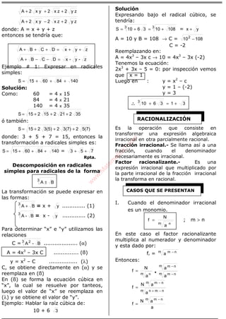 ÁLGEBRA
zy2zx2x y2A +++
zy2zx2x y2A +−+
donde: A = x + y + z
entonces se tendría que:
zyxDCBA ++=+++
z-y-xDCBA =−−+
Ejemplo # 1: Expresar en radicales
simples:
140846015S +++=
Solución:
Como: 60 = 4 x 15
84 = 4 x 21
140 = 4 x 35
35221215215S +++=
ó también:
5(7)23(7)23(5)215S +++=
donde: 3 + 5 + 7 = 15, entonces la
transformación a radicales simples es:
140846015S +++= = 753 ++
Rpta.
Descomposición en radicales
simples para radicales de la forma
3
BA ±
La transformación se puede expresar en
las formas:
3
BA + = x + y ............. (1)
3
B-A = x - y ............. (2)
Para determinar “x” e “y” utilizamos las
relaciones
C = 3 2
B-A ................... (α)
A = 4x3
– 3x C .............. (ß)
y = x2
– C ................ (λ)
C, se obtiene directamente en (α) y se
reemplaza en (ß)
En (ß) se forma la ecuación cúbica en
“x”, la cual se resuelve por tanteos,
luego el valor de “x” se reemplaza en
(λ) y se obtiene el valor de “y”.
Ejemplo: Hablar la raíz cúbica de:
10 + 6 3
Solución
Expresando bajo el radical cúbico, se
tendría:
33
108103610S +=+= = yx +
A = 10 y B = 108 → C = 108102
−
C = -2
Reemplazando en:
A = 4x3
– 3x c → 10 = 4x3
– 3x (-2)
Tenemos la ecuación:
2x3
+ 3x – 5 = 0: por inspección vemos
que x = 1
Luego en : y = x2
– c
y = 1 – (-2)
y = 3
∴∴∴∴ 313610
3
+=+
Es la operación que consiste en
transformar una expresión algebraica
irracional en otra parcialmente racional.
Fracción irracional.- Se llama así a una
fracción, cuando el denominador
necesariamente es irracional.
Factor racionalizante.- Es una
expresión irracional que multiplicado por
la parte irracional de la fracción irracional
la transforma en racional.
I. Cuando el denominador irracional
es un monomio.
m n
a
N
f = ; m > n
En este caso el factor racionalizante
multiplica al numerador y denominador
y esta dado por:
fr = m nm
a −
Entonces:
m nm
m nm
m n
a
a
a
N
f
−
−
•=
m nmn
m nm
a
aN
f
−+
−
=
a
aN
f
m nm −
=
RACIONALIZACIÓN
CASOS QUE SE PRESENTAN
w
w
w
.M
atem
atica1.com
 