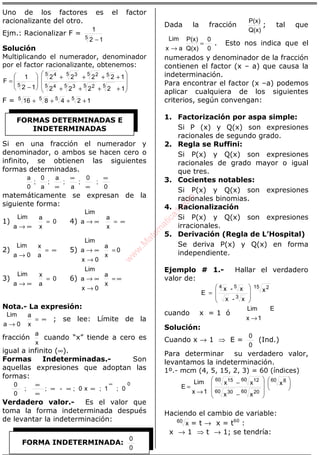 ÁLGEBRA
Uno de los factores es el factor
racionalizante del otro.
Ejm.: Racionalizar F =
12
1
5
−
Solución
Multiplicando el numerador, denominador
por el factor racionalizante, obtenemos:








++++
++++








−
=
12222
12222
12
1
F
55 25 35 4
55 25 35 4
5
F = 124816 5555
++++
Si en una fracción el numerador y
denominador, o ambos se hacen cero o
infinito, se obtienen las siguientes
formas determinadas.
0
;
0
;
a
;
a
;
a
0
;
0
a ∞
∞
∞
∞
matemáticamente se expresan de la
siguiente forma:
1) 0
x
a
a
Lim
=
∞→
4)
x
a
a
Lim
∞=∞→
2)
a
x
0a
Lim
∞=
→
5) 0
x
a
0x
a
Lim
=
→
∞→
3) 0
a
x
a
Lim
=
∞→
6)
x
a
0x
a
Lim
∞=
→
∞→
Nota.- La expresión:
x
a
0a
Lim
∞=
→
; se lee: Límite de la
fracción
x
a
cuando “x” tiende a cero es
igual a infinito (∞).
Formas Indeterminadas.- Son
aquellas expresiones que adoptan las
formas:
0
0;1;x0;-;;
0
0 ∞
∞∞∞
∞
∞
Verdadero valor.- Es el valor que
toma la forma indeterminada después
de levantar la indeterminación:
Dada la fracción
Q(x)
P(x)
; tal que
0
0
Q(x)
P(x)
ax
Lim
=
→
. Esto nos indica que el
numerados y denominador de la fracción
contienen el factor (x – a) que causa la
indeterminación.
Para encontrar el factor (x –a) podemos
aplicar cualquiera de los siguientes
criterios, según convengan:
1. Factorización por aspa simple:
Si P (x) y Q(x) son expresiones
racionales de segundo grado.
2. Regla se Ruffini:
Si P(x) y Q(x) son expresiones
racionales de grado mayor o igual
que tres.
3. Cocientes notables:
Si P(x) y Q(x) son expresiones
racionales binomias.
4. Racionalización
Si P(x) y Q(x) son expresiones
irracionales.
5. Derivación (Regla de L’Hospital)
Se deriva P(x) y Q(x) en forma
independiente.
Ejemplo # 1.- Hallar el verdadero
valor de:
15 2
3
54
x
x-x
x-x
E








=
cuando x = 1 ó
E
1x
Lim
→
Solución:
Cuando x → 1 ⇒ E =
0
0
(Ind.)
Para determinar su verdadero valor,
levantamos la indeterminación.
1º.- mcm (4, 5, 15, 2, 3) = 60 (índices)














−
−
→
=
60 8
60 2060 30
60 1260 15
x
xx
xx
1x
Lim
E
Haciendo el cambio de variable:
60
x = t → x = t60
:
x → 1 ⇒ t → 1; se tendría:
FORMAS DETERMINADAS E
INDETERMINADAS
FORMA INDETERMINADA:
0
0
w
w
w
.M
atem
atica1.com
 