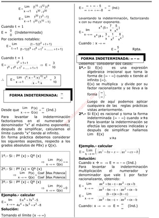 ÁLGEBRA
t-t
t)t-t(
1x
Lim
E
2030
81215
→
=
)1t(t
1)-t(t
1x
Lim
E
1020
320
−→
=
Cuando t = 1
E =
0
0
(Indeterminado)
Por cocientes notables:
1)t........tt(t1)-(t
1)t(t)1t(
1t
Lim
E
789
2
+++++
++−
→
=
Cuando t = 1
10
3
E
11.....111
111
E
789
2
=⇒
+++++
++
=
∴∴∴∴
10
3
xx
x)xx(
1x
Lim
E
3
15 254
=
−
−
→
=
Desde que
∞
∞
=
∞→ (x)Q
(x)P
x
Lim
(Ind.)
Para levantar la indeterminación
factorizamos en el numerador y
denominador “x” al máximo exponente;
después de simplificar, calculamos el
límite cuando “x” tiende al infinito.
En forma práctica debemos considerar
los siguientes aspectos, respecto a los
grados absolutos de P8x) y Q(x).
1º.- Si : Pº (x) > Qº (x)
⇒ ∞=
∞→ Q(x)
P(x)
x
Lim
2º.- Si : Pº (x) = Qº (x)
⇒
[ ]
[ ]PotenciaMax.Coef
PotenciaMax.Coef
Q(x)
P(x)
x
Lim
=
∞→
3º.- Si : Pº (x) < Qº (x)
⇒ 0
Q(x)
P(x)
x
Lim
=
∞→
Ejemplo.- calcular
8-x3x4x
5-7xx5
x
lim
E
234
34
++
+
∞→
=
Solución:
Tomando el límite (x → ∞)
(Ind.)
8-
5-
E
∞
∞
=
∞+∞+∞
∞+∞
=
Levantando la indeterminación, factorizando
x con su mayor exponente.
)
x
8
x
1
x
3
(4x
)
x
5
-
x
7
(5x
x
lim
E
42
4
4
4
−++
+
∞→
=
Cuando : x → ∞
4
5
E = Rpta.
Debemos considerar dos casos:
1º.- Si E(x) es una expresión
algebraica irracional que toma la
forma de (∞ - ∞) cuando x tiende al
infinito (∞).
E(x) se multiplica y divide por su
factor racionalizante y se lleva a la
forma 





∞
∞
.
Luego de aquí podemos aplicar
cualquiera de las reglas prácticas
vistas anteriormente.
2º.- Si E(x) es racional y toma la forma
indeterminada (∞ - ∞) cuando x a
Para levantar la indeterminación se
efectúa las operaciones indicadas y
después de simplificar hallamos
Lim E(x)
x a
Ejemplo.- calcular
( )bcxxxbx −−−−−
∞→
= 22
aax
x
LimE
Solución:
Cuando x ∞ ⇒ E = ∞ - ∞ (Ind.)
Para levantar la indeterminación
multiplicación el numerador y
denominador que vale 1 por factor
racionalizante, obtenido:
∞→
=
x
Lim
E
bcxaxcbxax
b`cxaxcbxax
22
22
−++−−
+−−−+
∞→
=
x
Lim
E
bcxaxcbxax
)cb(x)cb(
22
−++−−
−+−
Cuando: x → ∞ ⇒ E =
∞
∞
(Ind.)
FORMA INDETERMINADA:
∞
∞
FORMA INDETERMINADA: ∞∞∞∞ - ∞∞∞∞w
w
w
.M
atem
atica1.com
 