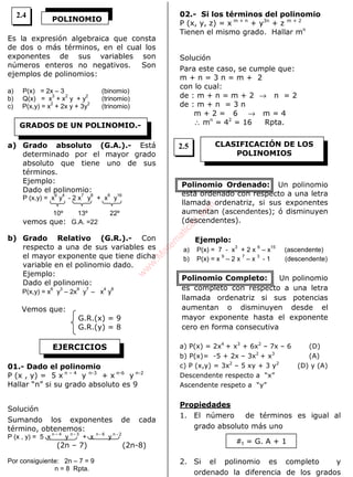 ALGEBRA
Es la expresión algebraica que consta
de dos o más términos, en el cual los
exponentes de sus variables son
números enteros no negativos. Son
ejemplos de polinomios:
a) P(x) = 2x – 3 (binomio)
b) Q(x) = x
3
+ x
2
y + y
2
(trinomio)
c) P(x,y) = x
2
+ 2x y + 3y
2
(trinomio)
a) Grado absoluto (G.A.).- Está
determinado por el mayor grado
absoluto que tiene uno de sus
términos.
Ejemplo:
Dado el polinomio:
P (x,y) = x
6
y
4
- 2 x
7
y
8
+ x
6
y
16
10º 13º 22º
vemos que: G.A. =22
b) Grado Relativo (G.R.).- Con
respecto a una de sus variables es
el mayor exponente que tiene dicha
variable en el polinomio dado.
Ejemplo:
Dado el polinomio:
P(x,y) = x
6
y
3
– 2x
9
y
7
– x
4
y
8
Vemos que:
G.R.(x) = 9
G.R.(y) = 8
01.- Dado el polinomio
P (x , y) = 5 x n – 4
y n-3
+ x n-6
y n-2
Hallar “n” si su grado absoluto es 9
Solución
Sumando los exponentes de cada
término, obtenemos:
P (x , y) = 5 x
n – 4
y
n - 3
+ x
n - 6
y
n - 2
(2n – 7) (2n-8)
Por consiguiente: 2n – 7 = 9
n = 8 Rpta.
02.- Si los términos del polinomio
P (x, y, z) = x m + n
+ y3n
+ z m + 2
Tienen el mismo grado. Hallar mn
Solución
Para este caso, se cumple que:
m + n = 3 n = m + 2
con lo cual:
de : m + n = m + 2 → n = 2
de : m + n = 3 n
m + 2 = 6 → m = 4
∴ mn
= 42
= 16 Rpta.
Polinomio Ordenado: Un polinomio
está ordenado con respecto a una letra
llamada ordenatriz, si sus exponentes
aumentan (ascendentes); ó disminuyen
(descendentes).
Ejemplo:
a) P(x) = 7 - x
3
+ 2 x
6
– x
15
(ascendente)
b) P(x) = x
9
– 2 x
7
– x
3
- 1 (descendente)
Polinomio Completo: Un polinomio
es completo con respecto a una letra
llamada ordenatriz si sus potencias
aumentan o disminuyen desde el
mayor exponente hasta el exponente
cero en forma consecutiva
a) P(x) = 2x4
+ x3
+ 6x2
– 7x – 6 (D)
b) P(x)= -5 + 2x – 3x2
+ x3
(A)
c) P (x,y) = 3x2
– 5 xy + 3 y2
(D) y (A)
Descendente respecto a “x”
Ascendente respeto a “y”
Propiedades
1. El número de términos es igual al
grado absoluto más uno
2. Si el polinomio es completo y
ordenado la diferencia de los grados
POLINOMIO
GRADOS DE UN POLINOMIO.-
EJERCICIOS
CLASIFICACIÓN DE LOS
POLINOMIOS
#t = G. A + 1
2.4
2.5
w
w
w
.M
atem
atica1.com
 
