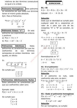ALGEBRA
relativos de dos términos consecutivos
es igual a la unidad.
Polinomio Homogéneo: Este polinomio
se caracteriza por que todos sus términos
tienen el mismo grado absoluto.
Ejm: Para el Polinomio:
P(x,y) = x
9
+ 2 x
4
y
5
+ y
9
9º 9º 9º
G.A. = 9º
Polinomio Entero “x”: En este
polinomio sus exponentes son enteros
y positivos
a) P(x) = -5 x + 7
b) P(x) = 2x2
– 3x – 2
Polinomios Idénticos: Estos
polinomios se caracterizan por que los
coeficientes de sus términos
semejantes en ambos miembros son
iguales, en efecto:
Si:
a x
2
+ b x + c ≡ d x
2
+ ex + f
Se cumple que:
a = d
b = e
c = f
Polinomios Idénticamente Nulos:
Estos polinomios se caracterizan por
que sus coeficientes valen cero:
Ejemplo: dado
P(x) = a x2
+ b x + c ≡ 0
Se cumple que:
a = 0
b = 0
c = 0
01.- Si:
A (x – 3) + B (x – 2) ≡ 3x – 12
Calcular : E = BBA +−
Solución
Dado que la identidad se cumple para
cualquier valor de x, asignamos un
valor de x para que una de las
incógnitas “A” o “B” se cancelen, es
decir:
A (x – 3) + B (x – 2) ≡ 3x – 12
0 0
1º) x – 3 = 0 → x = 3, de donde:
A (3 – 3) + B (3 – 2) = 3(3) - 12
2º) x – 2 = 0 → x = 2
A (2 – 3) + B (2 – 2) = 3(2) - 12
-A = -6
Reemplazando en “E”
E = 66 333)3(6 −=−−−
∴ E = 0 Rpta.
02.- Si el polinomio:
P (x) = (a– 2) x2
+ (b + 3) x + 9 x2
– 5 x
Es nulo, hallar (a + b)
Solución
Si el polinomio es nulo, cada
coeficiente vale cero, es decir:
P (x) = (a – 2 +9) x
2
+ (b + 3 – 5) x ≡ 0
0 0
1º) a – 2 + 9 = 0 → a = -7
2º) b + 3 - 5 = 0 → b = 2
∴ a + b = -7 + 2 = – 5 Rpta.
03.- Dado el polinomio homogéneo
P(x, y) = xa+b-1
y b
– xy6
- 3y2a + 3b - 6
Determine:
E = (ab
+ ba
– ab)2
Solución
Por ser homogéneo, se cumple:
EJERCICIOS
B = -3
A = 6
w
w
w
.M
atem
atica1.com
 