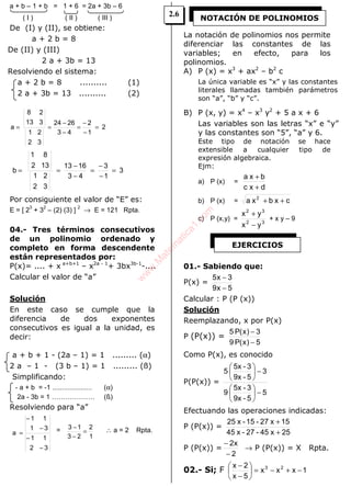 ALGEBRA
a + b – 1 + b = 1 + 6 = 2a + 3b – 6
( I ) ( II ) ( III )
De (I) y (II), se obtiene:
a + 2 b = 8
De (II) y (III)
2 a + 3b = 13
Resolviendo el sistema:
a + 2 b = 8 .......... (1)
2 a + 3b = 13 .......... (2)
2
1
2
43
2624
32
21
313
28
a =
−
−
=
−
−
==
3
1
3
43
1613
32
21
132
81
b =
−
−
=
−
−
==
Por consiguiente el valor de “E” es:
E = [ 2
3
+ 3
2
– (2) (3) ]
2
→ E = 121 Rpta.
04.- Tres términos consecutivos
de un polinomio ordenado y
completo en forma descendente
están representados por:
P(x)= .... + x a+b+1
– x2a - 1
+ 3bx3b-1
-....
Calcular el valor de “a”
Solución
En este caso se cumple que la
diferencia de dos exponentes
consecutivos es igual a la unidad, es
decir:
a + b + 1 - (2a – 1) = 1 ......... (α)
2 a – 1 - (3 b – 1) = 1 ......... (ß)
Simplificando:
- a + b = -1 ..................... (α)
2a - 3b = 1 ………………. (ß)
Resolviendo para “a”
32
11
31
11
a
−
−
−
−
= =
1
2
23
13
=
−
− ∴ a = 2 Rpta.
La notación de polinomios nos permite
diferenciar las constantes de las
variables; en efecto, para los
polinomios.
A) P (x) = x3
+ ax2
– b2
c
La única variable es “x” y las constantes
literales llamadas también parámetros
son “a”, “b” y “c”.
B) P (x, y) = x4
– x3
y2
+ 5 a x + 6
Las variables son las letras “x” e “y”
y las constantes son “5”, “a” y 6.
Este tipo de notación se hace
extensible a cualquier tipo de
expresión algebraica.
Ejm:
a) P (x) =
dc x
bxa
+
+
b) P (x) = cxbxa 2
++
c) P (x,y) = 32
32
yx
yx
−
+
+ x y – 9
01.- Sabiendo que:
P(x) =
5x9
3x5
−
−
Calcular : P (P (x))
Solución
Reemplazando, x por P(x)
P (P(x)) =
5)x(P9
3)x(P5
−
−
Como P(x), es conocido
P(P(x)) =
5
5-9x
3-5x
9
3
5-9x
3-5x
5
−





−





Efectuando las operaciones indicadas:
P (P(x)) =
25x45-27-x45
15x27-15-x25
+
+
P (P(x)) =
2
x2
−
−
→ P (P(x)) = X Rpta.
02.- Si; F 1xxx
5x
2x 23
−+−=





−
−
NOTACIÓN DE POLINOMIOS
EJERCICIOS
2.6
w
w
w
.M
atem
atica1.com
 