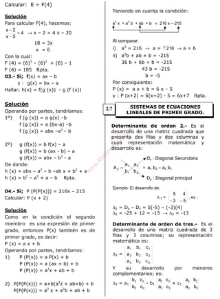ALGEBRA
Calcular: E = F(4)
Solución
Para calcular F(4), hacemos:
4
5x
2x
=
−
−
→ x – 2 = 4 x – 20
18 = 3x
x = 6
Con la cual:
F (4) = (6)3
– (6)2
+ (6) – 1
F (4) = 185 Rpta.
03.- Si; f(x) = ax – b
y : g(x) = bx – a
Hallar; h(x) = f(g (x)) - g (f (x))
Solución
Operando por partes, tendríamos:
1º) f (g (x)) = a g(x) –b
f (g (x)) = a (bx-a) –b
f (g (x)) = abx –a2
– b
2º) g (f(x)) = b f(x) – a
g (f(x)) = b (ax - b) – a
g (f(x)) = abx – b2
- a
De donde:
h (x) = abx – a2
– b –ab x + b2
+ a
h (x) = b2
– a2
+ a – b Rpta.
04.- Si; P (P(P(x))) = 216x – 215
Calcular: P (x + 2)
Solución
Como en la condición el segundo
miembro es una expresión de primer
grado, entonces P(x) también es de
primer grado, es decir:
P (x) = a x + b
Operando por partes, tendríamos:
1) P (P(x)) = a P(x) + b
P (P(x)) = a (ax + b) + b
P (P(x)) = a2
x + ab + b
2) P(P(P(x))) = a+b(a2
z + ab+b) + b
P(P(P(x))) = a3
x + a2
b + ab + b
Teniendo en cuenta la condición:
a
3
x + a
2
b + ab + b ≡ 216 x – 215
Al comparar:
i) a3
= 216 → a = 3
216 → a = 6
ii) a2
b + ab + b = -215
36 b + 6b + b = -215
43 b = -215
b = -5
Por consiguiente:
P (x) = a x + b = 6 x – 5
y : P (x+2) = 6(x+2) - 5 = 6x+7 Rpta.
Determinante de orden 2.- Es el
desarrollo de una matriz cuadrada que
presenta dos filas y dos columnas y
cuya representación matemática y
desarrollo es:
Ds : Diagonal Secundaria
21
21
2
bb
aa
A = = a1 b2 – a2 b1
Dp : Diagonal principal
Ejemplo: El desarrollo de:
∆ 2 =
53
45
−−
, es :
∆2 = Dp – Ds = 5(-5) – (-3)(4)
∆2 = -25 + 12 = -13 → ∆2 = -13
Determinante de orden de tres.- Es el
desarrollo de una matriz cuadrada de 3
filas y 3 columnas; su representación
matemática es:
∆3 =
cba
cba
cba
333
222
111
Y su desarrollo por menores
complementarios; es:
∆3 = a1
33
22
cb
cb
- b1
33
22
ca
ca
+ c1
33
22
ba
ba
SISTEMAS DE ECUACIONES
LINEALES DE PRIMER GRADO.
2.7
w
w
w
.M
atem
atica1.com
 