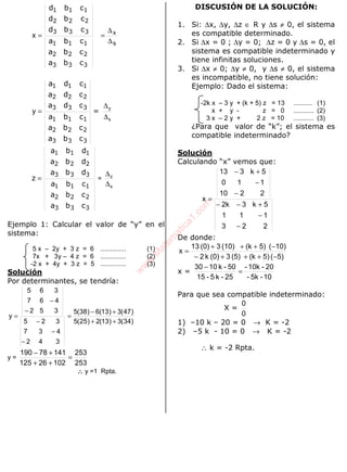 ALGEBRA
s
x
x
∆
∆
==
333
222
111
333
222
111
cba
cba
cba
cbd
cbd
cbd
333
222
111
333
222
111
cba
cba
cba
cda
cda
cda
=y =
s
y
∆
∆
333
222
111
333
222
111
cba
cba
cba
dba
dba
dba
z = =
s
z
∆
∆
Ejemplo 1: Calcular el valor de “y” en el
sistema:
5 x – 2y + 3 z = 6 .............. (1)
7x + 3y – 4 z = 6 .............. (2)
-2 x + 4y + 3 z = 5 .............. (3)
Solución
Por determinantes, se tendría:
)34(3)13(2)25(5
)47(3)13(6)38(5
342
437
325
352
467
365
y
++
+−
=
−
−
−
−
−
=
y =
253
253
10226125
14178190
=
++
+−
∴∴∴∴ y =1 Rpta.
DISCUSIÓN DE LA SOLUCIÓN:
1. Si: ∆x, ∆y, ∆z ∈ R y ∆s ≠ 0, el sistema
es compatible determinado.
2. Si ∆x = 0 ; ∆y = 0; ∆z = 0 y ∆s = 0, el
sistema es compatible indeterminado y
tiene infinitas soluciones.
3. Si ∆x ≠ 0; ∆y ≠ 0, y ∆s ≠ 0, el sistema
es incompatible, no tiene solución:
Ejemplo: Dado el sistema:
-2k x – 3 y + (k + 5) z = 13 .......... (1)
x + y - z = 0 ........... (2)
3 x – 2 y + 2 z = 10 ........... (3)
¿Para que valor de “k”; el sistema es
compatible indeterminado?
Solución
Calculando “x” vemos que:
223
111
5k32k
2210
110
5k313
x
−
−
+−−
−
−
+−
=
De donde:
5)(5)(k(5)3(0)k2
10)(5)(k(10)3(0)13
x
−+++−
−+++
=
x =
10-5k-
20-10k-
25-k5-15
50-k1030
=
−
Para que sea compatible indeterminado:
X =
0
0
1) –10 k – 20 = 0 → K = -2
2) –5 k - 10 = 0 → K = -2
∴ k = -2 Rpta.
w
w
w
.M
atem
atica1.com
 