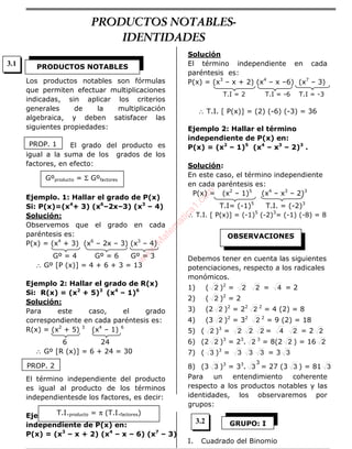 Los productos notables son fórmulas
que permiten efectuar multiplicaciones
indicadas, sin aplicar los criterios
generales de la multiplicación
algebraica, y deben satisfacer las
siguientes propiedades:
El grado del producto es
igual a la suma de los grados de los
factores, en efecto:
Ejemplo. 1: Hallar el grado de P(x)
Si: P(x)=(x4
+ 3) (x6
–2x–3) (x3
– 4)
Solución:
Observemos que el grado en cada
paréntesis es:
P(x) = (x4
+ 3) (x6
– 2x – 3) (x3
– 4)
Gº = 4 Gº = 6 Gº = 3
∴ Gº [P (x)] = 4 + 6 + 3 = 13
Ejemplo 2: Hallar el grado de R(x)
Si: R(x) = (x2
+ 5)3
(x4
– 1)6
Solución:
Para este caso, el grado
correspondiente en cada paréntesis es:
R(x) = (x2
+ 5) 3
(x4
– 1) 6
6 24
∴ Gº [R (x)] = 6 + 24 = 30
El término independiente del producto
es igual al producto de los términos
independientesde los factores, es decir:
Ejemplo 1: Hallar el término
independiente de P(x) en:
P(x) = (x3
– x + 2) (x4
– x – 6) (x7
– 3)
Solución
El término independiente en cada
paréntesis es:
P(x) = (x3
– x + 2) (x4
– x –6) (x7
– 3)
T.I = 2 T.I = -6 T.I = -3
∴ T.I. [ P(x)] = (2) (-6) (-3) = 36
Ejemplo 2: Hallar el término
independiente de P(x) en:
P(x) = (x2
– 1)5
(x4
– x3
– 2)3
.
Solución:
En este caso, el término independiente
en cada paréntesis es:
P(x) = (x2
– 1)5
(x4
– x3
– 2)3
T.I= (-1)5
T.I. = (-2)3
∴ T.I. [ P(x)] = (-1)5
(-2)3
= (-1) (-8) = 8
Debemos tener en cuenta las siguientes
potenciaciones, respecto a los radicales
monómicos.
1) ( 2 )2
= 2 2 = 4 = 2
2) ( 2 )2
= 2
3) (2 2 )2
= 22
2 2
= 4 (2) = 8
4) (3 2 )2
= 32
2 2
= 9 (2) = 18
5) ( 2 )3
= 2 2 2 = 4 2 = 2 2
6) (2 2 )3
= 23
. 2 3
= 8(2 2 ) = 16 2
7) ( 3 )3
= 3 3 3 = 3 3
8) (3 3 )3
= 33
.
3
3 = 27 (3 3 ) = 81 3
Para un entendimiento coherente
respecto a los productos notables y las
identidades, los observaremos por
grupos:
I. Cuadrado del Binomio
PRODUCTOS NOTABLES
PROP. 1
Gºproducto = Σ Gºfactores
PROP. 2
T.I.producto = π (T.I.factores)
OBSERVACIONES
GRUPO: I
3.1
3.2
PRODUCTOS NOTABLES-
IDENTIDADES
w
w
w
.M
atem
atica1.com
 