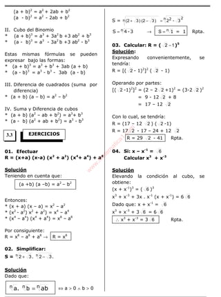 (a + b)2
= a2
+ 2ab + b2
(a - b)2
= a2
- 2ab + b2
II. Cubo del Binomio
* (a + b)3
= a3
+ 3a2
b +3 ab2
+ b3
* (a - b)3
= a3
- 3a2
b +3 ab2
- b3
Estas mismas fórmulas se pueden
expresar bajo las formas:
* (a + b)3
= a3
+ b3
+ 3ab (a + b)
* (a - b)3
= a3
- b3
- 3ab (a - b)
III. Diferencia de cuadrados (suma por
diferencia)
* (a + b) (a – b) = a2
– b2
IV. Suma y Diferencia de cubos
* (a + b) (a2
– ab + b2
) = a3
+ b3
* (a - b) (a2
+ ab + b2
) = a3
- b3
01. Efectuar
R = (x+a) (x-a) (x2
+ a2
) (x4
+ a4
) + a8
Solución
Teniendo en cuenta que:
Entonces:
* (x + a) (x – a) = x2
– a2
* (x2
- a2
) x2
+ a2
) = x4
– a4
* (x4
– a4
) (x4
+ a4
) = x8
– a8
Por consiguiente:
R = x8
– a8
+ a8
→ R = x8
02. Simplificar:
S = .. nn 3232 −+
Solución
Dado que:
⇔ a > 0 ∧ b > 0
S = 3-22n 2
n )32()32( =−+
n 3-4S = → n 1=S = 1 Rpta.
03. Calcular: R = ( 12 − )5
Solución:
Expresando convenientemente, se
tendría:
R = [( 2 - 1)2
]2
( 2 - 1)
Operando por partes:
[( 2 -1)2
]2
= (2 – 2 2 +1)2
= (3-2 2 )2
= 9 - 12 2 + 8
= 17 – 12 2
Con lo cual, se tendría:
R = (17 – 12 2 ) ( 2 -1)
R = 17 2 - 17 – 24 + 12 2
R = 29 2 - 41 Rpta.
04. Si: x – x-1
= 6
Calcular x3
+ x-3
Solución
Elevando la condición al cubo, se
obtiene:
(x + x-1
)3
= ( 6 )3
x3
+ x-3
+ 3x . x-1
(x + x-1
) = 6 6
Dado que: x + x-1
= 6
x3
+ x-3
+ 3 6 = 6 6
∴ x3
+ x-3
= 3 6 Rpta.
EJERCICIOS
(a +b) (a –b) = a2
– b2
ab. n=nn ba
3.3
w
w
w
.M
atem
atica1.com
 