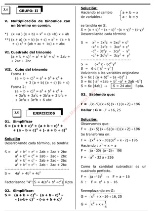 V. Multiplicación de binomios con
un término en común.
*) (x +a ) (x + b) = x2
+ (a +b) x + ab
**) (x + a) (x + b) (x + c) = x3
+ (a + b
+ c) x2
+ (ab + ac + bc) x + abc
VI. Cuadrado del trinomio
(a + b + c)2
= a2
+ b2
+ c2
+ 2ab +
+ 2ac + 2bc
VII. Cubo del trinomio
Forma 1:
(a + b + c)3
= a3
+ b3
+ c3
+
+ 3 (a + b) (a + c) (b + c)
Forma 2:
(a + b + c)3
= a3
+ b3
+ c3
+
+ 3a2
b + 3a2
c + 3b2
a + 3 b2
c +
+ 3c2
a + 3c2
b + 6 abc
01. Simplificar
S = (a + b + c)2
+ (a + b – c)2
+
+ (a – b + c)2
+ (- a + b + c)2
Solución
Desarrollando cada término, se tendría:
S = a2
+ b2
+ c2
+ 2ab + 2ac + 2bc
a2
+ b2
+ c2
+ 2ab - 2ac - 2bc
a2
+ b2
+ c2
- 2ab + 2ac - 2bc
a2
+ b2
+ c2
- 2ab - 2ac + 2bc
--------------------------------------------
S = 4a2
+ 4b2
+ 4c2
Factorizando “4”: S = 4(a2
+ b2
+c2
) Rpta
02. Simplificar:
S = (a + b + c)3
- (a + b - c)3
–
- (a-b+ c)3
- (-a + b + c)3
Solución:
Haciendo el cambio a + b = x
de variables: a - b = y
se tendría en S.
S = (x + c)3
– (x – c)3
–(c + y)3
– (c-y)3
Desarrollando cada término
S = x3
+ 3x2
c + 3xc2
+ c3
-x3
+ 3x2
c – 3xc2
+ c3
-c3
- 3c2
y – 3cy2
- y3
-c3
+ 3c2
y2
– 3cy2
+ y3
----------------------------------
S = 6x2
c - 6c2
y2
S = 6 c [ x2
– y2
]
Volviendo a las variables originales:
S = 6c [ (a + b)2
– (a –b)2
]
S = 6c [ a2
+2ab + b2
–a2
+ 2ab –b2
]
S = 6c [4ab] → S = 24 abc Rpta.
03. Sabiendo que:
F = 1962)(x1)-(x6)(x5)-(x +++
Hallar : G = 2516,F +
Solución:
Observemos que:
F = 1962)(x1)-(x6)(x5)-(x +++
Se transforma en:
F = 1962)-x(x30)-x(x 22
+++
Haciendo : x2
+ x = a
F = 196)2a()30a( +−−
F = 256a32-a2
+
Como la cantidad subradical es un
cuadrado perfecto.
F = 2
)16a( − → F = a – 16
ó : F = x2
+ x – 16
Reemplazando en G:
G = 2516,16-xx2
++
G =
4
1
x ++2
x
GRUPO: II
EJERCICIOS
3.4
3.5
w
w
w
.M
atem
atica1.com
 