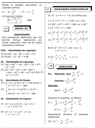 Siendo la cantidad sub-radical, un
cuadrado perfecto
G = 2
)
2
1
(x + → G = x +
2
1
ó lo que es lo mismo
G =
2
1x2 +
Rpta.
IDENTIDADES
Son expresiones algebraicas que nos
permite efectuar operaciones por
simple inspección, entre las de mayor
importancia, tenemos:
VIII. Identidades de Legendre
1º) (a+b)2
+ (a – b)2
= 2 (a2
+ b2
)
2º) (a+b)2
- (a – b)2
= 4 ab
IX. Identidades de Lagrange
1º) (ax + by)2
+ (ay – bx)2
= (a2
+ b2
)
(x2
+ y2
)
2º) (ax + by + cz)2
+ (ay – bx)2
+
+ (az – cx)2
+ (bz - cy)2
=(a2
+b2
+ c2
)
(x2
+ y2
+z2
)
X. Identidades de Gauss:
1º) (a + b + c) (a2
+ b2
+ c2
-ab-ac-bc) =
= a3
+ b3
+ c3
– 3abc
2º)
2
1
(a + b + c) [(a-b)2
+ (a-c)2
+
+ (b-c)2
] = a3
+ b3
+ c3
– 3abc
XI. Identidades de Argand
1º) (x2
+ xy +y2
) (x2
– xy + y2
) =
= x4
+ x2
y2
+ y4
2º) (x2
+ x + 1 ) (x2
– x + 1)
= x4
+ x2
+ 1
A) Si : a + b + c = 0; se verifica que:
1.) a2
+ b2
+ c2
= - 2 (ab + ac + bc)
2.) a2
b2
+ a2
c2
+ b2
c2
= (ab+ ac + bc)2
3.) a3
+ b3
+ c3
= 3abc
4.)







 ++
2
222
cba







 ++
3
333
cba =
5
555
cba ++
5.)







 ++
2
222
cba







 ++
5
555
cba =
7
777
cba ++
B) Si: a2
+ b2
+ c2
= ab + ac + b
⇒ a = b = c
C) Si :
yx
4
y
1
x
1
+
=+ ⇒ x = y
01.- Sabiendo que; 7=+
a
x
x
a 9
9
Calcular: 4
9
4
9 a
x
x
a
+
Solución
Sea E : 4
9
4
9 a
x
x
a
+
Elevando el cuadrado, se obtiene:
E2
= 2
x
a
9
+ 4
9
4
9 a
x
x
a
• +
a
x9
E2
-2 =
a
x
x
a 9
9
+
Nuevamente elevando el cuadrado
obtenemos:
(E2
–2 )2
=
a
x
x
a 9
9
+ + 2
GRUPO: III
IGUALDADES CONDICIONALES
EJERCICIOS
3.6
3.7
3.8
w
w
w
.M
atem
atica1.com
 