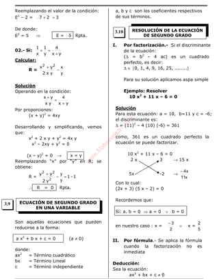 Reemplazando el valor de la condición:
E2
– 2 = 327 =+
De donde:
E2
= 5 ⇒ E = 5 Rpta.
02.- Si:
yx
4
y
1
x
1
+
=+
Calcular:
R =
y
x
−
+
yx2
yx 22
Solución
Operando en la condición:
yxyx
yx
+
=
+ 4
Por proporciones:
(x + y)2
= 4xy
Desarrollando y simplificando, vemos
que:
x2
+ 2 x y + y2
= 4x y
x2
– 2xy + y2
= 0
(x – y)2
= 0 → x = y
Reemplazando “x” por “y” en R; se
obtiene:
R = 1-1
y2
yy
2
22
=−
+
y
y
∴ R = 0 Rpta.
Son aquellas ecuaciones que pueden
reducirse a la forma:
(a ≠ 0)
donde:
ax2
= Término cuadrático
bx = Término Lineal
c = Término independiente
a, b y c son los coeficientes respectivos
de sus términos.
I. Por factorización.- Si el discriminante
de la ecuación:
(∆ = b2
– 4 ac) es un cuadrado
perfecto, es decir:
∆ ∈ {0, 1, 4, 9, 16, 25, ........}
Para su solución aplicamos aspa simple
Ejemplo: Resolver
10 x2
+ 11 x – 6 = 0
Solución
Para esta ecuación: a = 10, b=11 y c = -6;
el discriminante es:
∆ = (11)2
– 4 (10) (-6) = 361
como, 361 es un cuadrado perfecto la
ecuación se puede factorizar.
10 x2
+ 11 x – 6 = 0
2 x 3 → 15 x
5x -2 →
x11
x4−
Con lo cual:
(2x + 3) (5 x – 2) = 0
Recordemos que:
Si: a. b = 0 ⇒ a = 0 ∨ b = 0
en nuestro caso : x =
2
3−
∨ x =
5
2
II. Por fórmula.- Se aplica la fórmula
cuando la factorización no es
inmediata
Deducción:
Sea la ecuación:
ax2
+ bx + c ≠ 0
ECUACIÓN DE SEGUNDO GRADO
EN UNA VARIABLE
a x2
+ b x + c = 0
RESOLUCIÓN DE LA ECUACIÓN
DE SEGUNDO GRADO
3.9
3.10
w
w
w
.M
atem
atica1.com
 