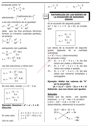 dividiendo entre “a”
x2
+ 0
a
c
x
a
b
=+
adicionando :
2
2





 xdeeCoeficient
a los dos miembros de la igualdad:
2
2
2
2
2
2
2
4a
b
a
c
4a
b
x
4a
b
x =+++
dado que los tres primeros términos
forman un trinomio cuadrado perfecto,
se tendría:
a
c
4a
b
2
2
−=





+
2
a2
b
x
extrayendo raíz cuadrada
a2
c4a-b
2a
b
x
2
±=+
x =
a2
ac4-bb- 2
±
Las dos soluciones o raíces son:
x1 =
a2
ac4-b-b- 2
x2 =
a2
ac4-bb- 2
+
De otro lado, siendo: ∆ = b2
– 4 ac
x1 =
a2
-b- ∆
x2 =
a2
b- ∆+
Ejemplo: Resolver : x2
– x – 1 = 0
Solución
a = 1; b = -1: c = -1
En este caso: ∆ = (-1)2
– 4(1) (-1)
∆ = 5
Con lo cual:
2
5-1
x1 = ;
2
51
x2
+
=
En la ecuación de segundo grado:
ax2
+ bx + c = 0 (a ≠ 0); se cumple
que:
x1 =
a2
-b- ∆
x2 =
a2
b- ∆+
Las raíces de la ecuación de segundo
grado, depende de la cantidad
subradical.
∆ = b2
– 4 a c ( Discriminante)
De acuerdo a esto:
1º.- Si: ∆ = b2
– 4 a c > 0; las dos
raíces son reales y diferentes.
2º.- Si: ∆ = b2
– 4 a c = 0; las dos
raíces son reales e iguales.
3º.- Si: ∆ = b2
– 4 a c < 0; las dos
raíces son números complejos y
conjugados.
Ejemplo: Hallar los valores de “k”
en la ecuación:
(k + 1) x2
– (5 k – 3) x + 9 = 0
Sabiendo que sus raíces son iguales
Solución
Desde que las raíces son iguales
entonces: ∆ = b2
– 4ac = 0, es decir:
[-(5 k – 3)]2
– 4 (k + 1) (9) = 0
desarrollando, obtenemos la ecuación:
25 k2
– 66 k –27 = 0
25 k 9 → 9k
k -3 →
k66
k75
−
−
NATURALEZA DE LAS RAÍCES DE
LA ECUACIÓN DE SEGUNDO
GRADO
3.11
w
w
w
.M
atem
atica1.com
 
