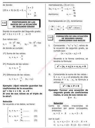 de donde:
k = 3
(25 k + 9) (k-3) = 0 → ∨
k =
25
9
Siendo la ecuación del Segundo grado:
ax2
+ b x + c = 0 ; a ≠ 0
Sus raíces son:
x1 =
a2
ac4bb-
x;
2
2
++
=
−−−
a2
ac4bb 2
de donde se cumple:
1º) Suma de las raíces:
x1 + x2 =
a
b
−
2º) Producto de las raíces:
x1 + x2 =
a
c
3º) Diferencia de las raíces:
x1 + x2 = ;
a
∆
(x, > x2)
Ejemplo: ¿Qué relación guardan los
coeficientes de la ecuación:
ax2
+ bx + c = 0; a ≠≠≠≠ 0
Si una de sus raíces es el triple de
la otra?.
Solución
De acuerdo a los datos, se tiene:
x1 + x2 = -
a
b
........ (1)
x1 • x2 =
a
c
........ (2)
x1= 3x2 ........ (3)
reemplazando, (3) en (1):
3x2 + x2 = -
a
b
→ x2 = -
a4
b
Asimismo: x1 = -
a4
b3
Reemplazando en (2), tendríamos:
ca163b
a
c 2
=⇒=




 −





 −
a4
b
a4
b3
I. Conociendo : “x1” y “x2”, raíces de
la ecuación de segundo grado, se
cumple que:
(x – x1) (x – x2) = 0
llevando a la forma canónica, se
tendría la fórmula:
II. Conociendo la suma de las raíces :
S = x1 + x2 y el producto de ellas
mismas P = x1 . x2, la fórmula a
utilizar es:
Ejemplo: Formar una ecuación de
segundo grado de coeficientes
reales, si una de sus raíces es:
2 + 6 .
Solución
Como las raíces irracionales se
presentan por pares conjugados,
entonces:
x1 = 2 + 6 ∧ x2 = 2 - 6
con lo cual:
i) x1 + x2 = 2 + 6 + 2 - 6 = 4
ii) x1 + x2 = (2+ 6 ) (2- 6 ) = 4-6=-2
PROPIEDADES DE LAS
RAÍCES DE LA ECUACIÓN
DE SEGUNDO GRADO
FORMACIÓN DE UNA ECUACIÓN
DE SEGUNDO GRADO
CONOCIENDO SUS RAÍCES
x2
– (x1 + x2) x + x1 x2 = 0
x2
– Sx + P = 0
3.12
3.13
w
w
w
.M
atem
atica1.com
 