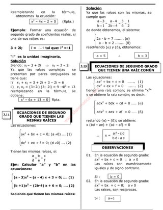 Reemplazando en la fórmula,
obtenemos la ecuación:
x2
– 4x – 2 = 0 (Rpta.)
Ejemplo: Formar una ecuación de
segundo grado de coeficientes reales, si
una de sus raíces es:
3 + 2i; i = 1− tal que: i2
=-1
“i” es la unidad imaginaria.
Solución
Siendo: x1= 3 + 2i ⇒ x2 = 3 – 2i
Ya que las raíces complejas se
presentan por pares conjugados se
tiene que:
i) x1 + x2 = 3 + 2i + 3 – 2i = 6
ii) x1 x2 = (3+2i) (3– 2i) = 9 –4i2
= 13
reemplazando en la fórmula, se
obtiene:
x2
– 6x + 13 = 0 Rpta.
Las ecuaciones:
ax2
+ bx + c = 0; (a ≠0) …. (1)
dx2
+ ex + f = 0; (d ≠0) …. (2)
Tienen las mismas raíces, si:
f
c
d
a
==
e
b
Ejm: Calcular “a” y “b” en las
ecuaciones:
(a - 3)x2
– (a - 4) x + 3 = 0; …. (1)
(b +1)x2
– (2b-4) x + 6 = 0; …. (2)
Sabiendo que tienen las mismas raíces:
Solución
Ya que las raíces son las mismas, se
cumple que:
2
1
6
3
42b
4a
1b
3a
==
−
−
=
+
−
de donde obtenemos, el sistema:
2a - b = 7 ........ (α)
a – b = 2 ........ (ß)
resolviendo (α) y (ß), obtenemos:
a = 5 ∧ b = 3
Las ecuaciones:
ax2
+ bx + c = 0 …….. (1)
dx2
+ ex + f = 0 ....... (2)
tienen una raíz común; se elimina “x2
”
y se obtiene la raíz común; es decir:
adx2
+ bdx + cd = 0 …… (α)
adx2
+ aex + af = 0 …… (ß)
restando (α) – (ß); se obtiene:
x (bd – ae) + (cd – af) = 0
∴ x =
ea-db
dc-fa
01. En la ecuación de segundo grado:
ax2
+ bx + c = 0 ; a ≠ 0
Las raíces son numéricamente
iguales y de signo contrario.
Si : b = 0
02. En la ecuación de segundo grado:
ax2
+ bx + c = 0; a ≠ 0
Las raíces, son recíprocas.
Si : a=c
ECUACIONES DE SEGUNDO
GRADO QUE TIENEN LAS
MISMAS RAÍCES
ECUACIONES DE SEGUNDO GRADO
QUE TIENEN UNA RAÍZ COMÚN
OBSERVACIONES
3.14
3.15
w
w
w
.M
atem
atica1.com
 