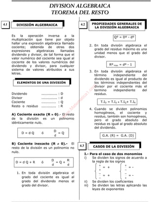 Es la operación inversa a la
multiplicación que tiene por objeto
hallar una expresión algebraica llamado
cociente; obtenida de otras dos
expresiones algebraicas llamadas
dividendo y divisor, de tal forma que el
valor numérico del cociente sea igual al
cociente de los valores numéricos del
dividendo y divisor, para cualquier
sistema de valores atribuidos a sus
letras.
Dividendo .............. : D
Divisor .............. : d
Cociente ............. : Q
Resto o residuo ............. : R
A) Cociente exacto (R ≡≡≡≡ 0).- El resto
de la división es un polinomio
idénticamente nulo.
D = d Q ó
d
D
= Q
B) Cociente inexacto (R ≠≠≠≠ 0).- El
resto de la división es un polinomio no
nulo.
D = d Q + R ó
d
D
= Q +
d
R
1. En toda división algebraica el
grado del cociente es igual al
grado del dividendo menos el
grado del divisor.
Qº = Dº - dº
2. En toda división algebraica el
grado del residuo máximo es una
unidad menos que el grado del
divisor.
Rº max = dº - 1
3. En toda división algebraica el
término independiente del
dividendo es igual al producto de
los términos independientes del
divisor por el cociente más el
termino independiente del
residuo.
T.ID = T.Id x T.IQ+ T.IR
4. Cuando se dividen polinomios
homogéneos, el cociente y
residuo, también son homogéneos,
pero el grado absoluto del
residuo es igual al grado absoluto
del dividendo.
G.A. (R) = G.A. (D)
I.- Para el caso de dos monomios
i) Se dividen los signos de acuerdo a
la regla de los signos
+
+
= +
−
+
= -
−
−
= +
+
−
= -
ii) Se dividen los coeficientes
iii) Se dividen las letras aplicando las
leyes de exponentes
DIVISIÓN ALGEBRAICA
ELEMENTOS DE UNA DIVISIÓN
PROPIEDADES GENERALES DE
LA DIVISIÓN ALGEBRAICA
CASOS DE LA DIVISIÓN
4.1 4.2
4.3
DIVISION ALGEBRAICA
TEOREMA DEL RESTO
w
w
w
.M
atem
atica1.com
 