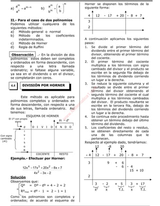 a) nm
n
m
a
a
a −
= b)
m
m
m
b
a
b
a








=
II.- Para el caso de dos polinomios
Podemos utilizar cualquiera de los
siguientes métodos:
a) Método general o normal
b) Método de los coeficientes
indeterminados.
c) Método de Horner
d) Regla de Ruffini
.- En la división de dos
polinomios estos deben ser completos
y ordenados en forma descendente, con
respecto a una letra llamada
ordenatriz; si faltase alguna variable,
ya sea en el dividendo o en el divisor,
se completarán con ceros.
Este método es aplicable para
polinomios completos y ordenados en
forma descendente, con respecto a una
de sus letras, llamada ordenatriz. Así
tenemos:
ESQUEMA DE HORNER
d D I V I D E N D O
i
v
i
s
o
R
COCIENTE RESTO
Ejemplo.- Efectuar por Horner:
2x3x4
7x8x20x17x12
2
234
−−
+−+−
Solución
Observemos que:
Qº = Dº - dº = 4 – 2 = 2
Rºmax = dº - 1 = 2 – 1 = 1
Como los polinomios son completos y
ordenados; de acuerdo al esquema de
Horner se disponen los términos de la
siguiente forma:
4 12 - 17 + 20 - 8 + 7
3
2
A continuación aplicamos los siguientes
pasos:
1. Se divide el primer término del
dividendo entre el primer término del
divisor, obteniendo el primer término
del cociente.
2. El primer término del cociente
multiplica a los términos con signo
cambiado del divisor y el producto se
escribe en la segunda fila debajo de
los términos de dividendo corriendo
un lugar a la derecha.
3. Se reduce la siguiente columna y el
resultado se divide entre el primer
término del divisor obteniendo el
segundo término del cociente el cual
multiplica a los términos cambiados
del divisor. El producto resultante se
escribe en la tercera fila, debajo de
los términos del dividendo corriendo
un lugar a la derecha.
4. Se continua este procedimiento hasta
obtener un término debajo del último
término del dividendo.
5. Los coeficientes del resto o residuo,
se obtienen directamente de cada
una de las columnas que le
pertenecen.
Respecto al ejemplo dado, tendríamos:
12 -8 20
÷ 4 12 - 17 + 20 - 8 + 7
3 9 + 6
- 6 - 4
15 + 10
2
3 - 2 + 5 3 + 17
x2
x T.I. x T.I.
Observación
DIVISIÓN POR HORNER
#t = dº
Con signo
cambiado
(#t)
El 1º con propio
signo
4.4
w
w
w
.M
atem
atica1.com
 