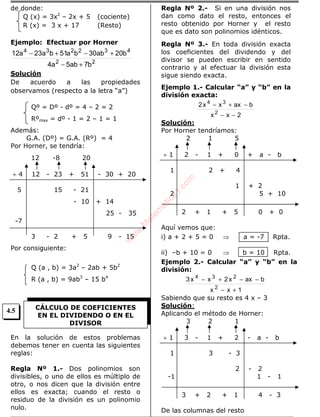 de donde:
Q (x) = 3x2
– 2x + 5 (cociente)
R (x) = 3 x + 17 (Resto)
Ejemplo: Efectuar por Horner
22
432234
b7ab5a4
b20ab30ba51ba23a12
+−
+−+−
Solución
De acuerdo a las propiedades
observamos (respecto a la letra “a”)
Qº = Dº - dº = 4 – 2 = 2
Rºmax = dº - 1 = 2 – 1 = 1
Además:
G.A. (Dº) = G.A. (Rº) = 4
Por Horner, se tendría:
12 -8 20
÷ 4 12 - 23 + 51 - 30 + 20
5 15 - 21
- 10 + 14
25 - 35
-7
3 - 2 + 5 9 - 15
Por consiguiente:
Q (a , b) = 3a2
– 2ab + 5b2
R (a , b) = 9ab3
– 15 b4
En la solución de estos problemas
debemos tener en cuenta las siguientes
reglas:
Regla Nº 1.- Dos polinomios son
divisibles, o uno de ellos es múltiplo de
otro, o nos dicen que la división entre
ellos es exacta; cuando el resto o
residuo de la división es un polinomio
nulo.
Regla Nº 2.- Si en una división nos
dan como dato el resto, entonces el
resto obtenido por Horner y el resto
que es dato son polinomios idénticos.
Regla Nº 3.- En toda división exacta
los coeficientes del dividendo y del
divisor se pueden escribir en sentido
contrario y al efectuar la división esta
sigue siendo exacta.
Ejemplo 1.- Calcular “a” y “b” en la
división exacta:
2xx
baxxx2
2
34
−−
−+−
Solución:
Por Horner tendríamos:
2 1 5
÷ 1 2 - 1 + 0 + a - b
1 2 + 4
1 + 2
2 5 + 10
2 + 1 + 5 0 + 0
Aquí vemos que:
i) a + 2 + 5 = 0 ⇒ a = -7 Rpta.
ii) –b + 10 = 0 ⇒ b = 10 Rpta.
Ejemplo 2.- Calcular “a” y “b” en la
división:
1xx
baxx2xx3
2
234
+−
−−+−
Sabiendo que su resto es 4 x – 3
Solución:
Aplicando el método de Horner:
3 2 1
÷ 1 3 - 1 + 2 - a - b
1 3 - 3
2 - 2
-1 1 - 1
3 + 2 + 1 4 - 3
De las columnas del resto
CÁLCULO DE COEFICIENTES
EN EL DIVIDENDO O EN EL
DIVISOR
4.5
w
w
w
.M
atem
atica1.com
 