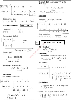 X +2 = 0 1 – 2 + k +1 +k
X = -2 - 2 + 8 - 2k-16 4k +30
1 - 4 +(k+8) +(-2k-15) 0
Observemos que:
K + 4 k + 30 = 0 → k = -6 Rpta.
II.- Segundo caso : P(x) ÷÷÷÷ ax ±±±± b
Dividendo : P (x)
Divisor : a x ± b
Esquema de Ruffini
P(x)
En este caso:
Q (x) = COCIENTE
a
R (x) = Resto
Ejemplo # 1: Efectuar:
2x
6x114x-x15 23
+
++
5
Solución:
Por Ruffini, se tendría:
5X +2 = 0 15 - 4 + 11 + 6
X =-2/5 - 6 + 4 - 6
15 -10 + 15 0
5
Q (x) = 3x2
– 2x + 3
R (x) = 0
Ejemplo 2: Determinar “k” en la
división:
12x
2k5x-4xx10x 234
+
+++
sabiendo que el resto es: 3k – 2
Solución
Aplicando Ruffini, tendríamos:
2X +1 = 0 10 + 1 + 4 – 5 + 2k
X =-1/2 -5 + 2 - 3 + 4
10 - 4 + 6 - 8 3 k - 2
De la condición:
2k + 4 = 3 k – 2 → k = 6 Rpta.
01. Efectuar:
3x
7x5x2x3
4
41216
+
−+−
Solución:
Haciendo la transformación: x4
= y
Tendríamos:
3y +
+ 7-y5y2-y3 34
Por Ruffini:
3 - 2 + 0 + 5 - 7
- 9 + 33 – 99 + 282
3 - 11 + 33 - 94
Obtenemos:
Q (y) = 3y3
– 11 y2
+ 33 y – 94
R (y) = 275
Como : y = x4
; en función de “x”
Q (x) = 3x12
– 11 x8
+ 33 x4
– 94
R (x) = 275
Resto
x = µ
a
b
ax ± b = 0
C O C I E N T E
a
+275
Y = -3
Y + 3 = 0
y3
y2
y T.I.
CASOS ESPECIALES4.7
w
w
w
.M
atem
atica1.com
 