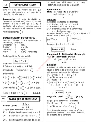 Este teorema es importante por que
nos permite encontrar el resto de la
división, sin efectuarla.
Enunciado.- El resto de dividir un
polinomio racional P(x) entre un divisor
binomio de la forma (a x ± b) o
cualquier otro divisor transformable a
binomio; se obtiene al calcular el valor
numérico de P ( µ
a
b
)
DEMOSTRACIÓN DE TEOREMA:
En concordancia con los elementos de
la división, tenemos:
Dividendo : P(x)
Divisor : a x ± b
Cociente : Q (x)
Resto : R (x) (incógnita)
De la identidad fundamental:
D ≡ d Q + R
Se tiene:
P (x) = (a x ± b) Q (x) + R (x)
Evaluando P(x) para X = µ
a
b
Se obtiene:
P ( µ
a
b
) = [a ( µ
a
b
) ± b ] Q ( µ
a
b
) + R(x)
P ( µ
a
b
) = [ µ
a
b
±
a
b
] Q ( µ
a
b
) + R (x)
Como vemos µ
a
b
±
a
b
= 0; con lo cual:
Resto = R (x) = P ( µ
a
b
) L.q.q.d.
Primer Caso:
bax
)x(P
±
Reglas para determinar el Resto:
1º .- Divisor igual a cero : a x ± b = 0
2º .- Hallamos el valor de x: x = µ
a
b
3º .- Reemplazamos el valor de “x” en
el polinomio dividendo y el valor
obtenido es el resto de la división
Ejemplo # 1:
Hallar el resto de la división:
1x
6x7x5x3x2 459
+
+−+−
Solución
Aplicando las reglas tendríamos:
1º.- Divisor = 0 → x + 1 = 0
2º.- Cálculo de x → x = -1
3º.- Reemplazando en el dividendo;
x = -1, obtenemos:
Resto = 2(-1)9
– 3(-1)5
+ 5(-1)4
– 7(-1) + 6
teniendo en cuenta que :
(-)
Par
= + ∧ (-)
Impar
= -
Resto = -2 + 3 + 5 + 7 + 6
Resto = 19 Rpta.
Ejemplo # 2.- Determine el valor de
“k” en la división exacta.
2x +
+ k6x-x2)-k(3-x2 23
Solución
Como la división es exacta, el resto, es
igual a cero y de acuerdo a las reglas
del teorema del resto tendríamos:
1º.- Divisor = 0 → x + 2 = 0
2º.- Cálculo de x → x = -2
3º.- Resto = 0
2 (-2)3
– (3k – 2) (-2)2
– (-2) + 6k = 0
-16 – 12 k + 8 + 2 + 6k = 0
-6 k = 6
∴∴∴∴ k = –1 Rpta.
Segundo caso:
bax
)x(P
n
±
; (n ≥≥≥≥ 2)
Reglas para determinar el resto:
1º.- Divisor = 0 → axn
± b = 0
2º.- Cálculo de xn
→ xn
=
a
b
µ
3º.- Reemplazamos el valor de xn
en el
polinomio dividendo y el valor obtenido
es el resto de la división:
TEOREMA DEL RESTO
CASOS QUE SE PRESENTAN
4.8
4.9
w
w
w
.M
atem
atica1.com
 