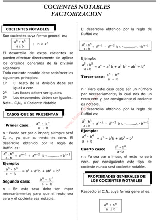 Son cocientes cuya forma general es:
ba
ba nn
±
±
; n ∈ z+
El desarrollo de estos cocientes se
pueden efectuar directamente sin aplicar
los criterios generales de la división
algebraica
Todo cociente notable debe satisfacer los
siguientes principios:
1º El resto de la división debe ser
igual a cero.
2º Las bases deben ser iguales
3º Los exponentes deben ser iguales.
Nota.- CoNo = Cociente Notable
b-a
b-a nn
n : Puede ser par o impar; siempre será
Co no ya que su resto es cero. El
desarrollo obtenido por la regla de
Ruffini es:
1-n2-n1-n
nn
b...........baa
b-a
b-a
+++=
Ejemplo:
b-a
b-a 44
= a3
+ a2
b + ab2
+ b3
Segundo caso:
ba
ba nn
+
+
n : En este caso debe ser impar
necesariamente; para que el resto sea
cero y el cociente sea notable.
El desarrollo obtenido por la regla de
Ruffini es:
1-n2-n1-n
nn
b-,...........-baa
ba
ba
++−=
+
+
,
Ejemplo:
ba
ba 55
+
+
= a4
– a3
b + a2
b2
– ab3
+ b4
Tercer caso:
ba
b-a nn
+
n : Para este caso debe ser un número
par necesariamente, lo cual nos da un
resto cero y por consiguiente el cociente
es notable.
El desarrollo obtenido por la regla de
Ruffini es:
1-n2-n1-n
nn
b-,.........baa
ba
b-a
+−+−=
+
,
Ejemplo:
ba
b-a 44
+
= a3
– a2
b + ab2
– b3
Cuarto caso:
b-a
ba nn +
n : Ya sea par o impar, el resto no será
cero, por consiguiente este tipo de
cociente nunca será cociente notable.
Respecto al CoNo cuya forma general es:
ba
ba nn
±
±
COCIENTES NOTABLES
CASOS QUE SE PRESENTAN
PROPIEDADES GENERALES DE
LOS COCIENTES NOTABLES
Primer caso:
COCIENTES NOTABLES
FACTORIZACION
w
w
w
.M
atem
atica1.com
 