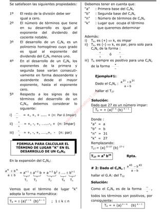 Se satisfacen las siguientes propiedades:
1º El resto de la división debe ser
igual a cero.
2º El número de términos que tiene
en su desarrollo es igual al
exponente del dividendo del
cociente notable.
3º El desarrollo de un CoNo es un
polinomio homogéneo cuyo grado
es igual al exponente del
dividendo del CoNo menos uno.
4º En el desarrollo de un CoNo los
exponentes de la primera y
segunda base varían consecuti-
vamente en forma descendente y
ascendente desde el mayor
exponente, hasta el exponente
cero.
5º Respecto a los signos de los
términos del desarrollo de un
CoNo, debemos considerar lo
siguiente:
i)
−
−
= +, +, + ..... + (n: Par ó Impar)
ii)
+
+
= +, -, +, …....-, + (n: Impar)
iii)
+
−
= +, -, +, ……,+, - (n: par)
En la expansión del CoNo:
ba
ba nn
±
±
= an-1
± an-2
b + a n-3
b2
± …. ± bn-1
T1 T2 T3 TK Tn
Vemos que el término de lugar “k”
adopta la forma matemática:
TK = ± (a)n – k
(b) k – 1
; 1 ≤ k ≤ n
Debemos tener en cuenta que:
“a” : Primera base del CoNo
“b” : Segunda base del CoNo
“n” : Número de términos de CoNo
“k” : Lugar que ocupa el término
que queremos determinar
Además:
i) TK, es (+) ⇔ k, es impar
ii) TK, es (-) ⇔ k, es par, pero solo para
CoNo de la forma :
+
+
ó
+
−
iii) TK siempre es positivo para una CoNo
de la forma
−
-
Ejemplo#1:
Dado el CoNo :
ba
ba 3131
+
+
hallar el T27
Solución:
Dado que 27 es un número impar:
TK = + (a)n- k
(b) k – 1
Donde :
“a” = a
“b” = b
“n” = 31
“k” = 27
Remplazando:
T27 = (a) 31-27
(b) 27-1
T27 = a4
b26
Rpta.
# 2: Dado el CoNo :
ba
ba 4343
−
−
hallar el G.A: del T32
Solución:
Como el CoNo es de la forma
−
−
,
todos los términos son positivos, por
consiguiente:
TK = + (a) n – k
(b) k – 1
FORMULA PARA CALCULAR EL
TÉRMINO DE LUGAR “K” EN EL
DESARROLLO DE UN CONO
w
w
w
.M
atem
atica1.com
 