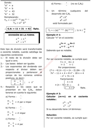 Donde:
“a” = a
“b” = b
“n” = 43
“k” = 32
Remplazando:
T32 = + (a)43 – 32
(b) 32 – 1
T32 = a11
b31
∴∴∴∴ G.A: = 11 + 31 = 42 Rpta.
Este tipo de división será transformable
a cociente notable, cuando satisfaga las
siguientes condiciones
1.- El resto de la división debe ser
igual a cero.
2.- Las bases deben ser iguales
3.- Los exponentes del dividendo con
respecto al divisor deben ser
proporcionales y pertenecer al
campo de los números enteros
positivos, es decir:
q
n
p
m
= ; ∈ z+
4.- Respecto a los casos que se
presentan en los CoNo, deben
tenerse en cuenta lo siguiente:
a) Forma :
−
−
q
n
p
m
= = # par o impar
b) Forma :
+
+
q
n
p
m
= = # impar
c) Forma :
-
+
q
n
p
m
= = # par
d) Forma :
−
+
(no es CoNo)
5.- Un término cualquiera del
desarrollo del CoNo
qp
nm
ba
ba
±
±
está formulado por:
TK = ± (a) m – k p
(b) (k-1) q
; 1≤ k ≤
p
m
Ejemplo # 1:
Calcular “n” en el cociente:
yx
y-x
1-n2-n
2-8n4-7n
+
Sabiendo que es notable.
Solución:
Por ser cociente notable, se cumple que:
1-n
2-n8
2-n
4-n7
=
Por proporciones:
(7 n – 4) (n –1) = (n – 2) (8n – 2)
7n2
– 11 n + 4 = 8 n2
– 18 n + 4
- n2
+ 7n = 0
Factorizando:
n = 0
n (n – 7) = 0 → ó
n = 7 Rpta.
Ejemplo # 2:
Calcular (m+n) en el cociente
notables:
n3
70m
yx
y-x
−
Si su desarrollo tiene 14 términos:
Solución:
Por ser cociente notable, se cumple que:
DIVISIÓN DE LA FORMA
qp
nm
ba
ba
±
±
w
w
w
.M
atem
atica1.com
 