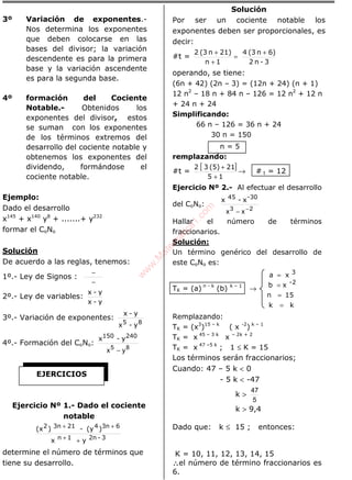 3º Variación de exponentes.-
Nos determina los exponentes
que deben colocarse en las
bases del divisor; la variación
descendente es para la primera
base y la variación ascendente
es para la segunda base.
4º formación del Cociente
Notable.- Obtenidos los
exponentes del divisor, estos
se suman con los exponentes
de los términos extremos del
desarrollo del cociente notable y
obtenemos los exponentes del
dividendo, formándose el
cociente notable.
Ejemplo:
Dado el desarrollo
x145
+ x140
y8
+ .......+ y232
formar el CoNo
Solución
De acuerdo a las reglas, tenemos:
1º.- Ley de Signos :
−
−
2º.- Ley de variables:
y-x
y-x
3º.- Variación de exponentes:
85 y-x
y-x
4º.- Formación del CoNo:
85
yx −
240150 y-x
Ejercicio Nº 1.- Dado el cociente
notable
3-2n1n
63n4213n2
yx
)(y-)(x
++
++
determine el número de términos que
tiene su desarrollo.
Solución
Por ser un cociente notable los
exponentes deben ser proporcionales, es
decir:
#t =
3-n2
6)n(34
1n
21)n(32 +
=
+
+
operando, se tiene:
(6n + 42) (2n – 3) = (12n + 24) (n + 1)
12 n2
– 18 n + 84 n – 126 = 12 n2
+ 12 n
+ 24 n + 24
Simplificando:
66 n – 126 = 36 n + 24
30 n = 150
n = 5
remplazando:
#t =
[ ]
15
21(5)32
+
+
→ # t = 12
Ejercicio Nº 2.- Al efectuar el desarrollo
del CoNo:
23
xx −
−
-3045
x-x
Hallar el número de términos
fraccionarios.
Solución:
Un término genérico del desarrollo de
este CoNo es:
TK = (a) n - k
(b) k – 1
→
kk
15n
xb
xa
2-
3
=
=
=
=
Remplazando:
TK = (x3
)15 – k
( x -2
) k – 1
TK = x 45 – 3 k
x – 2k + 2
TK = x 47 –5 k
; 1 ≤ K = 15
Los términos serán fraccionarios;
Cuando: 47 – 5 k < 0
- 5 k < -47
k >
5
47
k > 9,4
Dado que: k ≤ 15 ; entonces:
K = 10, 11, 12, 13, 14, 15
∴∴∴∴el número de término fraccionarios es
6.
EJERCICIOS
w
w
w
.M
atem
atica1.com
 