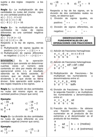 ALGEBRA
OBSERVACIONES
FUNDAMENTALES EN LAS
OPERACIONES CON FRACCIONES
sujeta a dos reglas respecto a los
signos.
Regla 1.- La multiplicación de dos
cantidades no nulas del mismo signo
es una cantidad positiva Ejm.
a) ( - 3 ) ( - 4 )=12
b) ( 12 ) ( 3 ) = 36
c) ( - 8 ) ( - 2 ) = 16
Regla 2.- la multiplicación de dos
cantidades no nulas de signos
diferentes es una cantidad negativa
Ejemplo:
a) ( - 3 ) (4 )= -12
b) ( 12 ) (-3 ) = -36
Respecto a la ley de signos, vemos
que:
i) Multiplicación de signos iguales es
positivo: (+) (+)=+ ∧ (-)(-) = +
ii) Multiplicación de signos diferentes
es negativo: (-) (+) = - ∧ (+)(-) = -
DIVISIÓN.- Es la operación
matemática que consiste en determinar
cuantas veces un número está
contenido en otro por medio del signo
operacional entre (÷), al resultado
obtenido se le llama cociente. El
número que se divide se llama
dividendo y el que divide se llama
divisor. Esta operación está sujeta a
dos reglas respecto a los signos.
Regla 1.- La división de dos cantidades
no nulas del mismo signo es una
cantidad positiva (mayor que cero)
Ejemplo:
a) 8
2
16
=
−
−
c) 2
9
18
=
−
−
b) 4
2
8
= d) 3
8
24
=
−
−
Regla 2.- La división de dos cantidades
no nulas de signo diferente es una
cantidad negativa (menor que cero).
Ejemplo:
a) 4
3
12
−=
−
c) 3
5
15
−=
−
b) 9
2
18
−=
−
d) 9
3
27
−=
−
Respecto a ley de los signos, en la
división de dos cantidades reales no
nulas, se observa que:
i) División de signos iguales, es
positivo: +=
+
+
∧ +=
−
−
ii) División de signos diferentes, es
negativo: −=
−
+
∧ −=
+
−
1) Adición de fracciones homogéneas
b
edca
b
e
b
d
b
c
b
a ±±±
=±±±
2) Adición de fracciones heterogéneas
bdf
ebdcbfadf
f
e
d
c
b
a ±±
=±±
3) Multiplicación de fracciones.- Se
multiplican los numeradores y
denominadores entre sí:
bdfh
aceg
h
g
f
e
d
c
b
a
=×××
4) División de fracciones.- Se invierte
la segunda fracción y se multiplican
los numeradores y denominadores
entre sí:
bc
ad
c
d
b
a
d
c
b
a
=×=÷
5) Fracción de fracción.- Se obtiene
una fracción equivalente cuyo
numerador es el producto de los
extremos y el denominador es el
producto de los medios.





∧
∧
→=
)extremos(da
)medios(cb
bc
ad
d
c
b
a
1.5
w
w
w
.M
atem
atica1.com
 