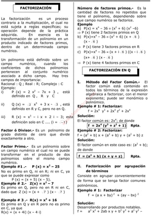 La factorización es un proceso
contrario a la multiplicación, el cual no
está sujeta a reglas específicas; su
operación depende de la práctica
adquirida. En esencia es la
transformación de un polinomio en un
producto indicado de factores primos,
dentro de un determinado campo
numérico.
Un polinomio está definido sobre un
campo numérico, cuando los
coeficientes de dichos polinomios
pertenecen al conjunto numérico
asociado a dicho campo. Hay tres
campos de importancia:
Racional : Q ; Real : R; Complejo : C
Ejemplo:
i) P (x) = 2 x2
– 7x + 3 , está
definido en Q , R y C
ii) Q (x) = 2 x5
+ 3 x - 3 , está
definido en R y C, pero no en Q.
iii) R (x) = x3
– i x + 2 i – 3; esta
definición solo en C .... (i = 1− )
Factor ó Divisor.- Es un polinomio de
grado distinto de cero que divide
exactamente a otro.
Factor Primo.- Es un polinomio sobre
un campo numérico el cual no se puede
transformar en el producto de dos
polinomios sobre el mismo campo
numérico.
Ejemplo #1 .- P (x) = x2
– 25
No es primo en Q, ni en R; ni en C, ya
que se puede expresar como
P (x) = (x + 5) (x – 5).
Ejemplo # 2.- Z(x) = x2
– 7
Es primo en Q, pero no en R ni en C,
dado que Z (x) = (x + 7 ) (x - 7 )
Ejemplo # 3 .- R(x) = x2
+ 16
Es primo en Q y en R pero no es primo
en C, ya que
R(x) = (x + 4i) (x – 4 i)
Número de factores primos.- Es la
cantidad de factores no repetidos que
tiene el polinomio, dependiendo sobre
que campo numérico se factorice.
Ejemplo
a) P(x) = x4
– 36 ≡ (x2
+ 6) (x2
–6)
⇒ P (x) tiene 2 factores primos en Q
b) P(x)=x4
– 36 ≡ (x2
+ 6) (x + 6 )
(x - 6 )
⇒ P (x) tiene 3 factores primos en R
c) P(x)=x4
– 36 ≡ (x + i 6 ) ((x - i 6 )
(x+ 6 ) (x - 6 )
⇒ P (x) tiene 4 factores primos en C
I. Método del Factor Común.- El
factor común está contenido en
todos los términos de la expresión
algebraica a factorizar, con el menor
exponente; puede ser monómico o
polinómico.
Ejemplo # 1: Factorizar:
f = 2x4
y3
+ 2x4
z2
+ 2x4
Solución:
El factor común es: 2x4
; de donde
f = 2x4
(y3
+ z2
+ 1) Rpta.
Ejemplo # 2: Factorizar:
f = (a2
+ b) x + (a2
+ b) y + (a2
+ b) z
Solución:
El factor común en este caso es: (a2
+ b);
de donde
f = (a2
+ b) (x + y + z) Rpta.
II. Factorización por agrupación
de términos
Consiste en agrupar convenientemente
de forma que se tenga factor comunes
polinómicos.
Ejemplo # 1: Factorizar
f = (a x + by) 2
+ (ay – bx) 2
Solución:
Desarrollando por productos notables.
f = a2
x2
+ 2ab x y + b2
y2
+ a2
y2
–
FACTORIZACIÓN
FACTORIZACIÓN EN Q
w
w
w
.M
atem
atica1.com
 