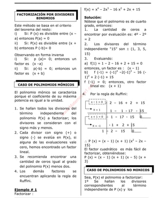 ÁLGEBRA
Este método se basa en el criterio
del teorema del resto:
i) Si: P (x) es divisible entre (x –
a) entonces P(a) = 0
ii) Si: P(x) es divisible entre (x +
b) entonces P (-b)= 0
Observando en forma inversa
i) Si: p (a)= 0; entonces un
factor es (x –a)
ii) Si: p(-b) = 0; entonces un
factor es (x + b)
El polinomio mónico se caracteriza
porque el coeficiente de su máxima
potencia es igual a la unidad.
1. Se hallan todos los divisores del
término independiente del
polinomio P(x) a factorizar; los
divisores se consideran con el
signo más y menos.
2. Cada divisor con signo (+) o
signo (-) se evalúa en P(x), si
alguna de las evaluaciones vale
cero, hemos encontrado un factor
lineal.
3. Se recomienda encontrar una
cantidad de ceros igual al grado
del polinomio P(x) menos dos.
4. Los demás factores se
encuentran aplicando la regla de
Ruffini.
Ejemplo # 1
Factorizar :
f(x) = x4
– 2x3
– 16 x2
+ 2x + 15
Solución:
Nótese que el polinomio es de cuarto
grado, entonces:
1. La cantidad de ceros a
encontrar por evaluación es: 4º - 2º
= 2
2. Los divisores del término
independiente “15” son ± (1, 3, 5,
15)
3. Evaluando:
a) f(1) = 1 – 2 – 16 + 2 + 15 = 0
entonces, un factor es : (x – 1)
b) f (-1) = (-1)4
–2(-1)3
– 16 (-
1)2
+ 2 (-1) + 15
f (-1) = 0; entonces, otro factor
lineal es: (x + 1)
4. Por la regla de Ruffini:
1 – 2 – 16 + 2 + 15
1 – 1 - 17 - 15
1 – 1 – 17 - 15 0
- 1 + 2 + 15
1 – 2 – 15 0
∴ P (x) = (x – 1) (x + 1) (x2
– 2x –
15)
El factor cuadrático es más fácil de
factorizar, obteniéndose:
P (x) = (x – 1) (x + 1) (x – 5) (x +
3)
Sea, P(x) el polinomio a factorizar:
1º Se hallan los divisores
correspondientes al término
independiente de P (x) y los
FACTORIZACIÓN POR DIVISORES
BINOMIOS
CASO DE POLINOMIOS MÓNICOS
x + 1 = 0
X = -1
x – 1 = 0
X = 1
CASO DE POLINOMIOS NO MONICOS
w
w
w
.M
atem
atica1.com
 
