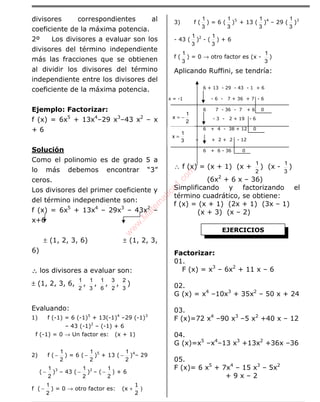 ÁLGEBRA
divisores correspondientes al
coeficiente de la máxima potencia.
2º Los divisores a evaluar son los
divisores del término independiente
más las fracciones que se obtienen
al dividir los divisores del término
independiente entre los divisores del
coeficiente de la máxima potencia.
Ejemplo: Factorizar:
f (x) = 6x5
+ 13x4
–29 x3
–43 x2
– x
+ 6
Solución
Como el polinomio es de grado 5 a
lo más debemos encontrar “3”
ceros.
Los divisores del primer coeficiente y
del término independiente son:
f (x) = 6x5
+ 13x4
– 29x3
– 43x2
–
x+6
± (1, 2, 3, 6) ± (1, 2, 3,
6)
∴∴∴∴ los divisores a evaluar son:
± (1, 2, 3, 6,
2
1
,
3
1
,
6
1
,
2
3
,
3
2
)
Evaluando:
1) f (-1) = 6 (-1)5
+ 13(-1)4
–29 (-1)3
– 43 (-1)2
– (-1) + 6
f (-1) = 0 → Un factor es: (x + 1)
2) f (
2
1
− ) = 6 (
2
1
− )5
+ 13 (
2
1
− )4
– 29
(
2
1
− )3
– 43 (
2
1
− )2
– (
2
1
− ) + 6
f (
2
1
− ) = 0 → otro factor es: )
2
1
(x +
3) f (
3
1
) = 6 (
3
1
)5
+ 13 (
3
1
)4
– 29 (
3
1
)3
- 43 (
3
1
)2
- (
3
1
) + 6
f (
3
1
) = 0 → otro factor es (x -
3
1
)
Aplicando Ruffini, se tendría:
6 + 13 - 29 - 43 - 1 + 6
x = -1 - 6 - 7 + 36 + 7 - 6
6 7 - 36 - 7 + 6 0
x =
2
1
− - 3 - 2 + 19 - 6
6 + 4 - 38 + 12 0
+ + 2 + 2 - 12
6 + 6 - 36 0
∴ f (x) = (x + 1) (x +
2
1
) (x -
3
1
)
(6x2
+ 6 x – 36)
Simplificando y factorizando el
término cuadrático, se obtiene:
f (x) = (x + 1) (2x + 1) (3x – 1)
(x + 3) (x – 2)
Factorizar:
01.
F (x) = x3
– 6x2
+ 11 x – 6
02.
G (x) = x4
–10x3
+ 35x2
– 50 x + 24
03.
F (x)=72 x4
–90 x3
–5 x2
+40 x – 12
04.
G (x)=x5
–x4
–13 x3
+13x2
+36x –36
05.
F (x)= 6 x5
+ 7x4
– 15 x3
– 5x2
+ 9 x – 2
EJERCICIOS
3
1
x =
2
1
x −=
w
w
w
.M
atem
atica1.com
 