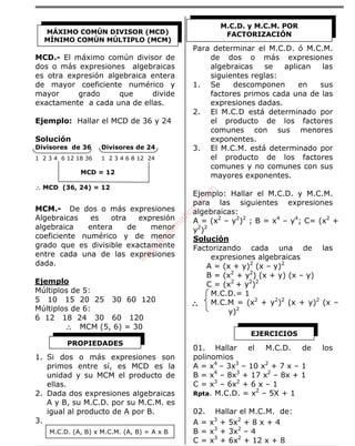 ÁLGEBRA
MCD.- El máximo común divisor de
dos o más expresiones algebraicas
es otra expresión algebraica entera
de mayor coeficiente numérico y
mayor grado que divide
exactamente a cada una de ellas.
Ejemplo: Hallar el MCD de 36 y 24
Solución
Divisores de 36 Divisores de 24
1 2 3 4 6 12 18 36 1 2 3 4 6 8 12 24
MCD = 12
∴∴∴∴ MCD (36, 24) = 12
MCM.- De dos o más expresiones
Algebraicas es otra expresión
algebraica entera de menor
coeficiente numérico y de menor
grado que es divisible exactamente
entre cada una de las expresiones
dada.
Ejemplo
Múltiplos de 5:
5 10 15 20 25 30 60 120
Múltiplos de 6:
6 12 18 24 30 60 120
∴∴∴∴ MCM (5, 6) = 30
1. Si dos o más expresiones son
primos entre sí, es MCD es la
unidad y su MCM el producto de
ellas.
2. Dada dos expresiones algebraicas
A y B, su M.C.D. por su M.C.M. es
igual al producto de A por B.
3.
M.C.D. (A, B) x M.C.M. (A, B) = A x B
Para determinar el M.C.D. ó M.C.M.
de dos o más expresiones
algebraicas se aplican las
siguientes reglas:
1. Se descomponen en sus
factores primos cada una de las
expresiones dadas.
2. El M.C.D está determinado por
el producto de los factores
comunes con sus menores
exponentes.
3. El M.C.M. está determinado por
el producto de los factores
comunes y no comunes con sus
mayores exponentes.
Ejemplo: Hallar el M.C.D. y M.C.M.
para las siguientes expresiones
algebraicas:
A = (x2
– y2
)2
; B = x4
– y4
; C= (x2
+
y2
)2
Solución
Factorizando cada una de las
expresiones algebraicas
A = (x + y)2
(x – y)2
B = (x2
+ y2
) (x + y) (x – y)
C = (x2
+ y2
)2
M.C.D.= 1
M.C.M = (x2
+ y2
)2
(x + y)2
(x –
y)2
01. Hallar el M.C.D. de los
polinomios
A = x4
– 3x3
– 10 x2
+ 7 x – 1
B = x4
– 8x3
+ 17 x2
– 8x + 1
C = x3
– 6x2
+ 6 x – 1
Rpta. M.C.D. = x2
– 5X + 1
02. Hallar el M.C.M. de:
A = x3
+ 5x2
+ 8 x + 4
B = x3
+ 3x2
– 4
C = x3
+ 6x2
+ 12 x + 8
MÁXIMO COMÚN DIVISOR (MCD)
MÍNIMO COMÚN MÚLTIPLO (MCM)
PROPIEDADES
M.C.D. y M.C.M. POR
FACTORIZACIÓN
∴∴∴∴
EJERCICIOS
w
w
w
.M
atem
atica1.com
 