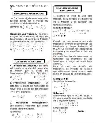ÁLGEBRA
Rpta. M.C.M. = (x + 2)3
(x + 1) (x –
1)
Las fracciones algebraicas, son todas
aquellas donde por lo menos hay
una letra en el denominador.
Ejemplo: a)
x
1
b)
yx
1
+
c)
22
yx
yx
+
+
Signos de una fracción.- son tres,
el signo del numerador, el signo del
denominador, el signo de la fracción
propiamente dicha. Así tenemos:
i)
b
a
b
a
b
a
−
+
−=
+
−
−=
−
−
+=
+
+
+=
b
a
b
a
ii)
b+
−
+=
−
+
+=
−
−
−=
− a
b.
a
b
a
b
a
A . Fracciones propias.- Se llama
así cuando el grado del numerador
es menor que el grado del
denominador (Nº < Dº). Ejemplos:
a)
1xx
2x
3
+−
+
b)
3xx
2xx
7
2
++
+−
B. Fracciones impropias.- En
este caso el grado del numerador es
mayor que el grado del denominador
(Nº > Dº). Ejemplos:
a)
1xx
2xx
3
5
++
−− b)
3-x
2x-x2 +
C. Fracciones homogéneas.-
Son aquellas fracciones que tienen
iguales denominadores.
Ejemplos:
a)
1x
2
2
+
;
1x
x
2
+
−
;
1x
3x2
2
+
−
1. Cuando se trata de una sola
fracción, se factorizan los miembros
de la fracción y se cancelan los
factores comunes.
Ejm: Simplificar
F =
ba
ba 22
+
−
→ F =
)ba(
)ba)(ba(
+
−+
∴∴∴∴ F = a- b
2.
Cuando es una suma o resta de
fracciones; primero se simplifican las
fracciones y luego hallamos el
M.C.M. Se efectúan las operaciones
indicadas y se simplifica la fracción
obtenida.
En multiplicación de fracciones se
factorizan los miembros de las
fracciones y luego se multiplican
entre sí.
Para el caso de división de
fracciones, se invierte la fracción
que actúa como divisor y se procede
como en el caso de la multiplicación.
Ejemplo # 1:
Simplificar la fracción:
2
2x
+
−
+ 2x
2
2x
−
−
+ 2x
Solución:
Observamos que el M.C.M. es (x –
2) con lo cual la expresión quedaría
de la siguiente forma:
E =
4x22x
4x22x
+−+
−++
Simplificando:
E =
6x
2x3
+−
−
Rpta.
FRACCIONES ALGEBRAICAS
CLASES DE FRACCIONES
SIMPLIFICACIÓN DE
FRACCIONES
E =
w
w
w
.M
atem
atica1.com
 