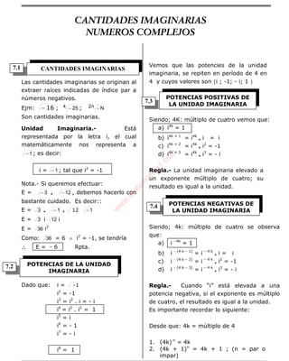 ÁLGEBRA
Las cantidades imaginarias se originan al
extraer raíces indicadas de índice par a
números negativos.
Ejm: 16− ; 4 25− ; 2n N−
Son cantidades imaginarias.
Unidad Imaginaria.- Está
representada por la letra i, el cual
matemáticamente nos representa a
1− ; es decir:
i = 1− ; tal que i2
= -1
Nota.- Si queremos efectuar:
E = 3− • 12− , debemos hacerlo con
bastante cuidado. Es decir::
E = 3 • 1− • 12 1−
E = 3 i 12 i
E = 36 i2
Como: 36 = 6 ∧ i2
= -1, se tendría
∴∴∴∴ E = - 6 Rpta.
Dado que: i = 1-
i2
= -1
i3
= i2
. i = - i
i4
= i2
. i2
= 1
i5
= i
i6
= - 1
i7
= - i
i8
= 1
Vemos que las potencies de la unidad
imaginaria, se repiten en período de 4 en
4 y cuyos valores son {i ; -1; - i; 1 }
Siendo; 4K: múltiplo de cuatro vemos que:
a) i4k
= 1
b) i4k + 1
= i4k
• i = i
c) i4k + 2
= i4k
• i2
= -1
d) i4k + 3
= i4k
• i3
= - i
Regla.- La unidad imaginaria elevado a
un exponente múltiplo de cuatro; su
resultado es igual a la unidad.
Siendo; 4k: múltiplo de cuatro se observa
que:
a) i –4k
= 1
b) i - (4 k – 1)
= i – 4 k
• i = i
c) i - (4 k – 2)
= i – 4 k
• i2
= -1
d) i - (4 k – 3)
= i – 4 k
• i3
= - i
Regla.- Cuando “i” está elevada a una
potencia negativa, si el exponente es múltiplo
de cuatro, el resultado es igual a la unidad.
Es importante recordar lo siguiente:
Desde que: 4k = múltiplo de 4
1. (4k) n
= 4k
2. (4k + 1)n
= 4k + 1 ; (n = par o
impar)
CANTIDADES IMAGINARIAS
POTENCIAS DE LA UNIDAD
IMAGINARIA
POTENCIAS POSITIVAS DE
LA UNIDAD IMAGINARIA
POTENCIAS NEGATIVAS DE
LA UNIDAD IMAGINARIA
7.3
7.1
7.2
7.4
CANTIDADES IMAGINARIAS
NUMEROS COMPLEJOS
w
w
w
.M
atem
atica1.com
 
