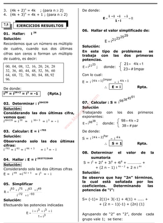 ÁLGEBRA
3. (4k + 2)n
= 4k ; (para n ≥ 2)
4. (4k + 3)n
= 4k + 1 ; (para n ≥ 2)
01. Hallar: i 26
Solución:
Recordemos que un número es múltiplo
de cuatro, cuando sus dos últimas
cifras son ceros o forman un múltiplo
de cuatro, es decir:
De donde:
i26
= i24+2
= i2
= -1 (Rpta.)
02. Determinar : i264239
Solución:
Considerando las dos últimas cifra,
vemos que:
i264239
= i 39
= i 36+ 3
= i 3
= - i
03. Calcular: E = i –793
Solución:
Observando solo las dos últimas
cifras:
i-793
= i-93
= i-96 + 3
= i 3
= - i
04. Hallar : E = i-2937722649
Solución:
Considerando solo las dos últimas cifras
E = i-49
=i-52 + 3
= i3
= - i
05. Simplificar
93-72-
49637593
ii
iiii
R
+
+++
=
Solución:
Efectuando las potencies indicadas
3
33
i
iiii
E
+
+++
=
1
De donde:
0=
+
=
i-1
ii-i-i
E
06. Hallar el valor simplificado de:
29252321
iE =
Solución:
En este tipo de problemas se
trabaja con las dos primeras
potencias.
2321iE = ; donde:
Impar#23
k421
=
+= 1
Con lo cual:
E = 1k4Impar1)k(4 ii ++ =
∴∴∴∴ E = i Rpta.
07. Calcular : S =
61453898
i
Solución
Trabajando con los dos primeros
exponentes:
3898iE = ; donde:
par#38
k498
=
+= 2
De donde:
S = k4Par2)k(4 ii =+
∴∴∴∴ S = 1 Rpta.
08. Determinar el valor de la
sumatoria
S = i2
+ 2i4
+ 3i6
+ 4i8
+ ………….. +
+ (2 n – 1) i 4n – 2
+ 2 n i 4n
Solución:
Se observa que hay “2n” términos,
la cual está señalada por los
coeficientes. Determinando las
potencias de “i”:
S= (-1)+ 2(1)+ 3(-1) + 4(1) + ..... +
+ (2 n – 1)(-1) + (2n) (1)
Agrupando de “2” en “2”, donde cada
grupo vale 1; se tiene:
EJERCICIOS RESUELTOS
00, 04, 08, 12, 16, 20, 24, 28
32, 36, 40, 44, 48, 52, 56, 60
64, 68, 72, 76, 80, 84, 88, 92
96.
7.5
w
w
w
.M
atem
atica1.com
 